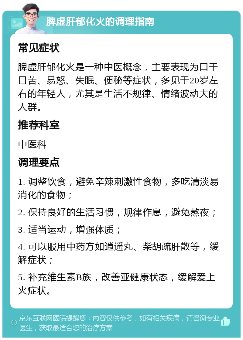 脾虚肝郁化火的调理指南 常见症状 脾虚肝郁化火是一种中医概念，主要表现为口干口苦、易怒、失眠、便秘等症状，多见于20岁左右的年轻人，尤其是生活不规律、情绪波动大的人群。 推荐科室 中医科 调理要点 1. 调整饮食，避免辛辣刺激性食物，多吃清淡易消化的食物； 2. 保持良好的生活习惯，规律作息，避免熬夜； 3. 适当运动，增强体质； 4. 可以服用中药方如逍遥丸、柴胡疏肝散等，缓解症状； 5. 补充维生素B族，改善亚健康状态，缓解爱上火症状。