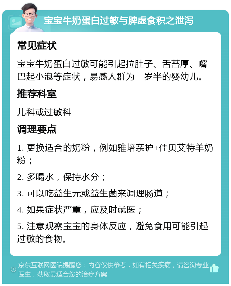 宝宝牛奶蛋白过敏与脾虚食积之泄泻 常见症状 宝宝牛奶蛋白过敏可能引起拉肚子、舌苔厚、嘴巴起小泡等症状，易感人群为一岁半的婴幼儿。 推荐科室 儿科或过敏科 调理要点 1. 更换适合的奶粉，例如雅培亲护+佳贝艾特羊奶粉； 2. 多喝水，保持水分； 3. 可以吃益生元或益生菌来调理肠道； 4. 如果症状严重，应及时就医； 5. 注意观察宝宝的身体反应，避免食用可能引起过敏的食物。