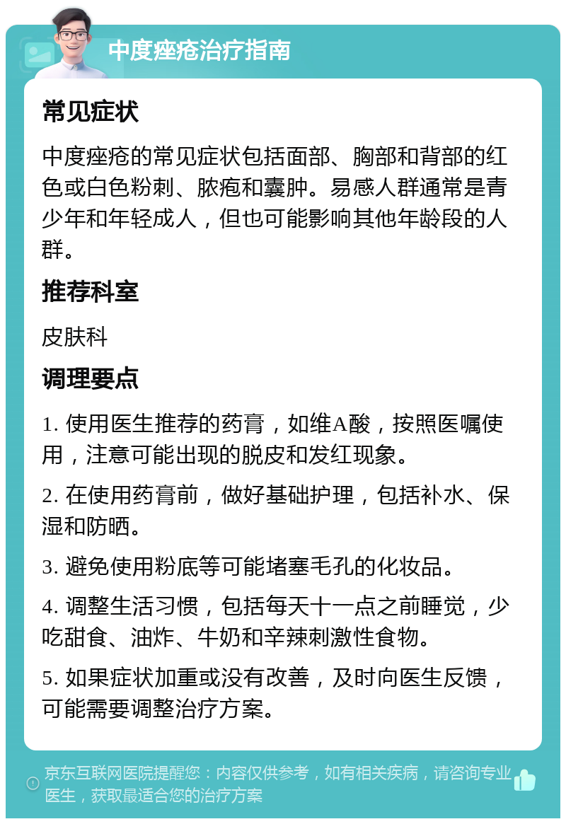 中度痤疮治疗指南 常见症状 中度痤疮的常见症状包括面部、胸部和背部的红色或白色粉刺、脓疱和囊肿。易感人群通常是青少年和年轻成人，但也可能影响其他年龄段的人群。 推荐科室 皮肤科 调理要点 1. 使用医生推荐的药膏，如维A酸，按照医嘱使用，注意可能出现的脱皮和发红现象。 2. 在使用药膏前，做好基础护理，包括补水、保湿和防晒。 3. 避免使用粉底等可能堵塞毛孔的化妆品。 4. 调整生活习惯，包括每天十一点之前睡觉，少吃甜食、油炸、牛奶和辛辣刺激性食物。 5. 如果症状加重或没有改善，及时向医生反馈，可能需要调整治疗方案。