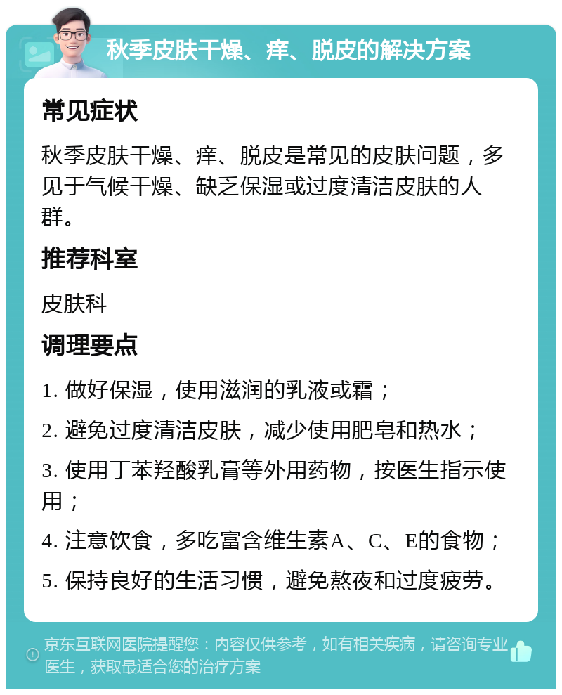 秋季皮肤干燥、痒、脱皮的解决方案 常见症状 秋季皮肤干燥、痒、脱皮是常见的皮肤问题，多见于气候干燥、缺乏保湿或过度清洁皮肤的人群。 推荐科室 皮肤科 调理要点 1. 做好保湿，使用滋润的乳液或霜； 2. 避免过度清洁皮肤，减少使用肥皂和热水； 3. 使用丁苯羟酸乳膏等外用药物，按医生指示使用； 4. 注意饮食，多吃富含维生素A、C、E的食物； 5. 保持良好的生活习惯，避免熬夜和过度疲劳。