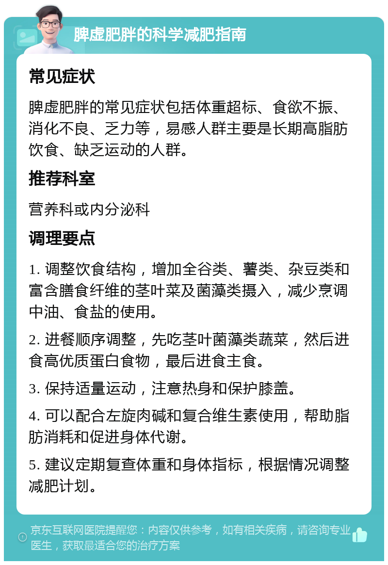 脾虚肥胖的科学减肥指南 常见症状 脾虚肥胖的常见症状包括体重超标、食欲不振、消化不良、乏力等，易感人群主要是长期高脂肪饮食、缺乏运动的人群。 推荐科室 营养科或内分泌科 调理要点 1. 调整饮食结构，增加全谷类、薯类、杂豆类和富含膳食纤维的茎叶菜及菌藻类摄入，减少烹调中油、食盐的使用。 2. 进餐顺序调整，先吃茎叶菌藻类蔬菜，然后进食高优质蛋白食物，最后进食主食。 3. 保持适量运动，注意热身和保护膝盖。 4. 可以配合左旋肉碱和复合维生素使用，帮助脂肪消耗和促进身体代谢。 5. 建议定期复查体重和身体指标，根据情况调整减肥计划。