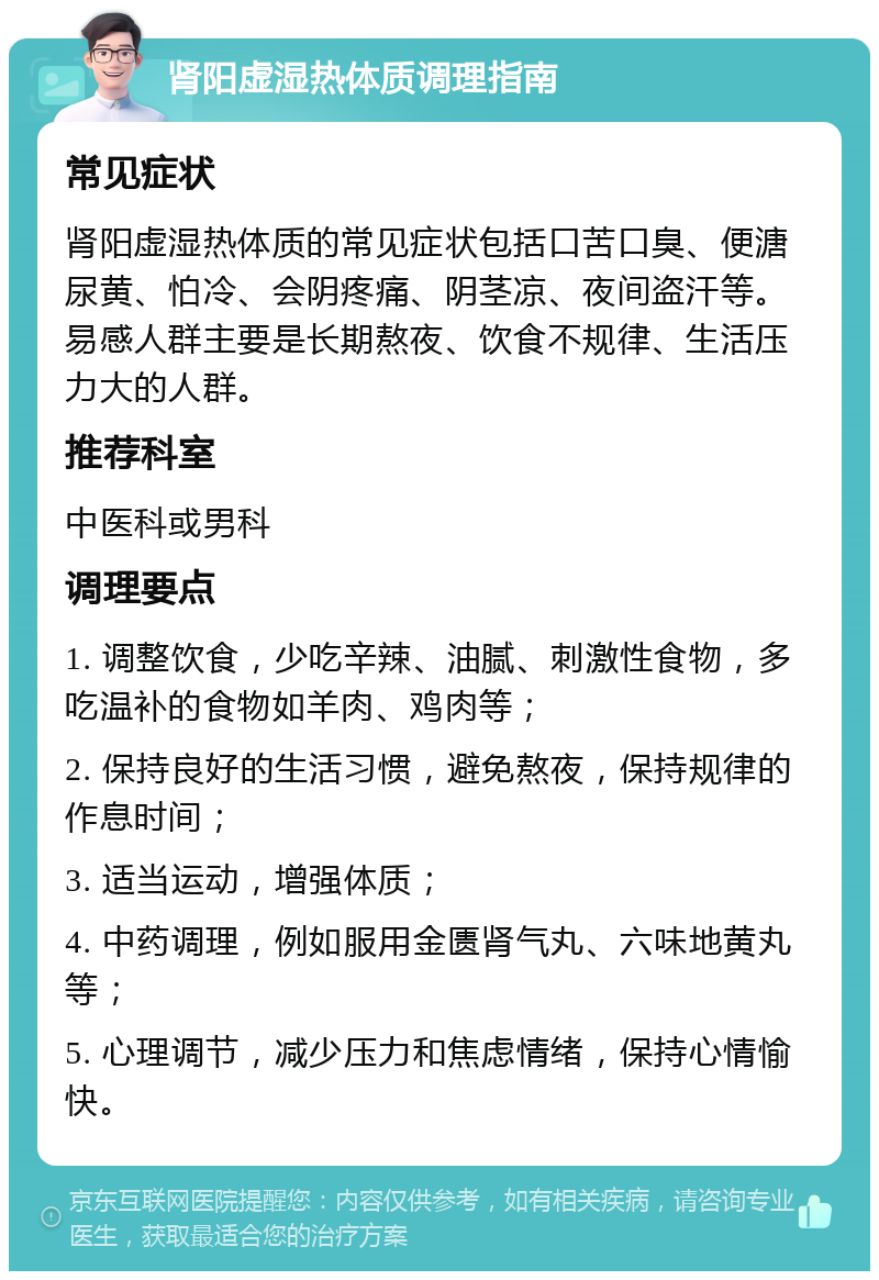 肾阳虚湿热体质调理指南 常见症状 肾阳虚湿热体质的常见症状包括口苦口臭、便溏尿黄、怕冷、会阴疼痛、阴茎凉、夜间盗汗等。易感人群主要是长期熬夜、饮食不规律、生活压力大的人群。 推荐科室 中医科或男科 调理要点 1. 调整饮食，少吃辛辣、油腻、刺激性食物，多吃温补的食物如羊肉、鸡肉等； 2. 保持良好的生活习惯，避免熬夜，保持规律的作息时间； 3. 适当运动，增强体质； 4. 中药调理，例如服用金匮肾气丸、六味地黄丸等； 5. 心理调节，减少压力和焦虑情绪，保持心情愉快。