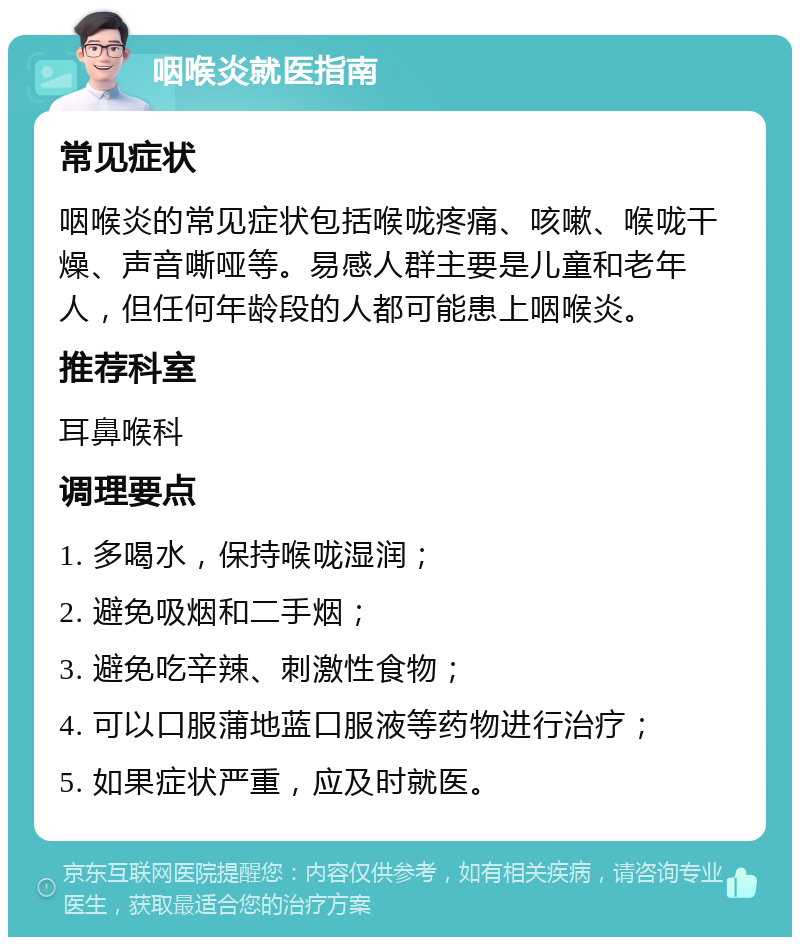 咽喉炎就医指南 常见症状 咽喉炎的常见症状包括喉咙疼痛、咳嗽、喉咙干燥、声音嘶哑等。易感人群主要是儿童和老年人，但任何年龄段的人都可能患上咽喉炎。 推荐科室 耳鼻喉科 调理要点 1. 多喝水，保持喉咙湿润； 2. 避免吸烟和二手烟； 3. 避免吃辛辣、刺激性食物； 4. 可以口服蒲地蓝口服液等药物进行治疗； 5. 如果症状严重，应及时就医。