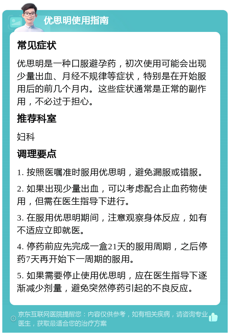 优思明使用指南 常见症状 优思明是一种口服避孕药，初次使用可能会出现少量出血、月经不规律等症状，特别是在开始服用后的前几个月内。这些症状通常是正常的副作用，不必过于担心。 推荐科室 妇科 调理要点 1. 按照医嘱准时服用优思明，避免漏服或错服。 2. 如果出现少量出血，可以考虑配合止血药物使用，但需在医生指导下进行。 3. 在服用优思明期间，注意观察身体反应，如有不适应立即就医。 4. 停药前应先完成一盒21天的服用周期，之后停药7天再开始下一周期的服用。 5. 如果需要停止使用优思明，应在医生指导下逐渐减少剂量，避免突然停药引起的不良反应。