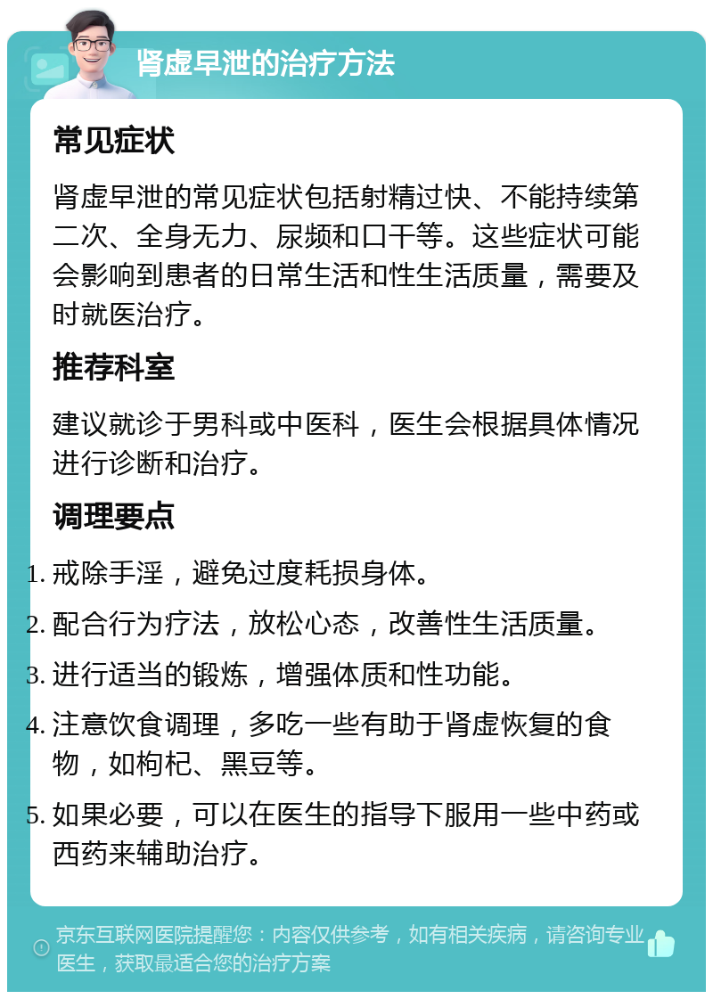 肾虚早泄的治疗方法 常见症状 肾虚早泄的常见症状包括射精过快、不能持续第二次、全身无力、尿频和口干等。这些症状可能会影响到患者的日常生活和性生活质量，需要及时就医治疗。 推荐科室 建议就诊于男科或中医科，医生会根据具体情况进行诊断和治疗。 调理要点 戒除手淫，避免过度耗损身体。 配合行为疗法，放松心态，改善性生活质量。 进行适当的锻炼，增强体质和性功能。 注意饮食调理，多吃一些有助于肾虚恢复的食物，如枸杞、黑豆等。 如果必要，可以在医生的指导下服用一些中药或西药来辅助治疗。