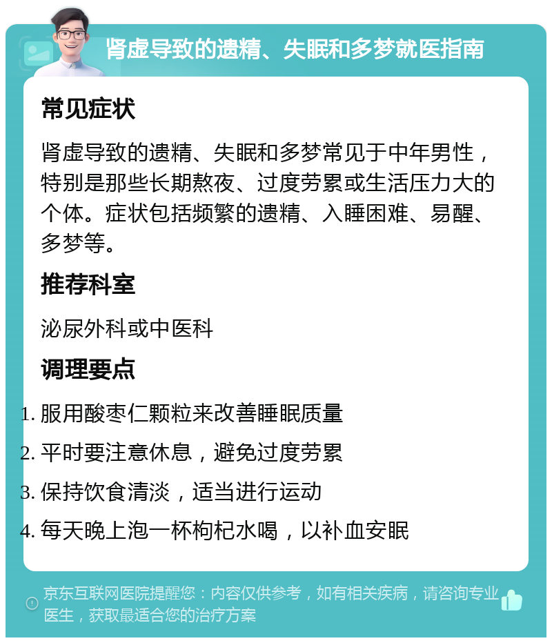 肾虚导致的遗精、失眠和多梦就医指南 常见症状 肾虚导致的遗精、失眠和多梦常见于中年男性，特别是那些长期熬夜、过度劳累或生活压力大的个体。症状包括频繁的遗精、入睡困难、易醒、多梦等。 推荐科室 泌尿外科或中医科 调理要点 服用酸枣仁颗粒来改善睡眠质量 平时要注意休息，避免过度劳累 保持饮食清淡，适当进行运动 每天晚上泡一杯枸杞水喝，以补血安眠