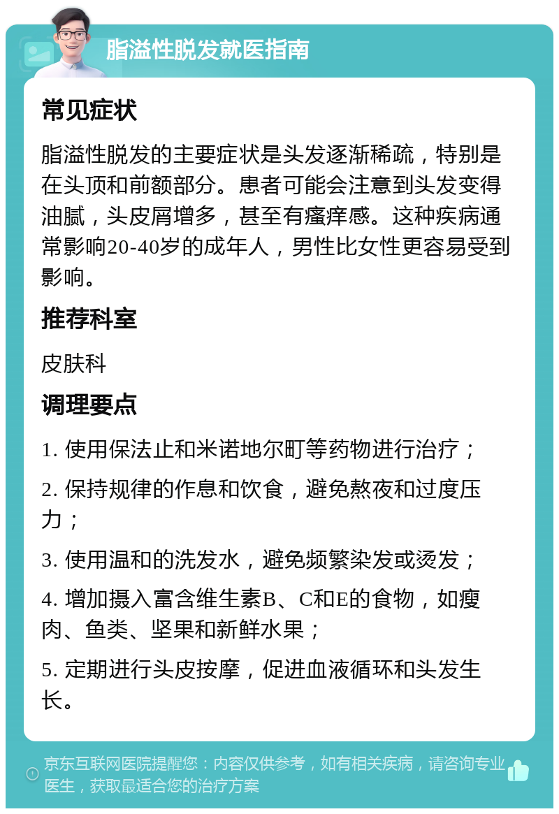 脂溢性脱发就医指南 常见症状 脂溢性脱发的主要症状是头发逐渐稀疏，特别是在头顶和前额部分。患者可能会注意到头发变得油腻，头皮屑增多，甚至有瘙痒感。这种疾病通常影响20-40岁的成年人，男性比女性更容易受到影响。 推荐科室 皮肤科 调理要点 1. 使用保法止和米诺地尔町等药物进行治疗； 2. 保持规律的作息和饮食，避免熬夜和过度压力； 3. 使用温和的洗发水，避免频繁染发或烫发； 4. 增加摄入富含维生素B、C和E的食物，如瘦肉、鱼类、坚果和新鲜水果； 5. 定期进行头皮按摩，促进血液循环和头发生长。