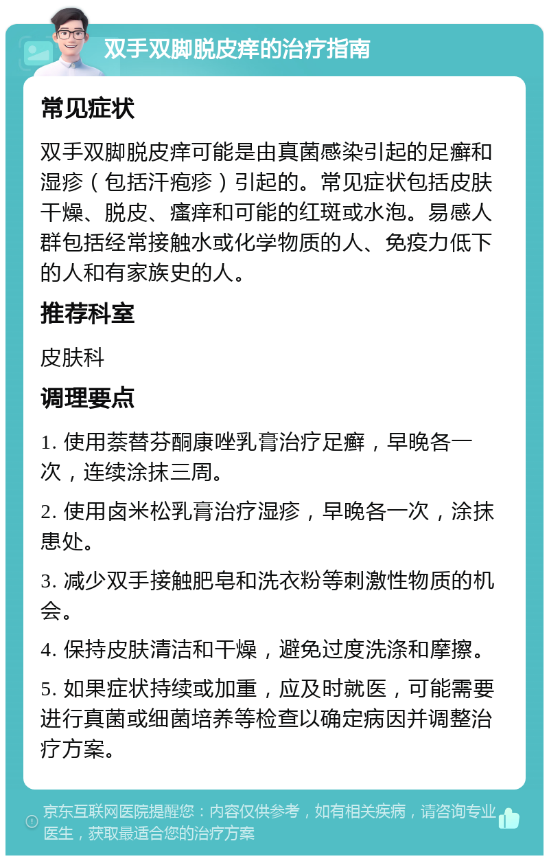 双手双脚脱皮痒的治疗指南 常见症状 双手双脚脱皮痒可能是由真菌感染引起的足癣和湿疹（包括汗疱疹）引起的。常见症状包括皮肤干燥、脱皮、瘙痒和可能的红斑或水泡。易感人群包括经常接触水或化学物质的人、免疫力低下的人和有家族史的人。 推荐科室 皮肤科 调理要点 1. 使用萘替芬酮康唑乳膏治疗足癣，早晚各一次，连续涂抹三周。 2. 使用卤米松乳膏治疗湿疹，早晚各一次，涂抹患处。 3. 减少双手接触肥皂和洗衣粉等刺激性物质的机会。 4. 保持皮肤清洁和干燥，避免过度洗涤和摩擦。 5. 如果症状持续或加重，应及时就医，可能需要进行真菌或细菌培养等检查以确定病因并调整治疗方案。