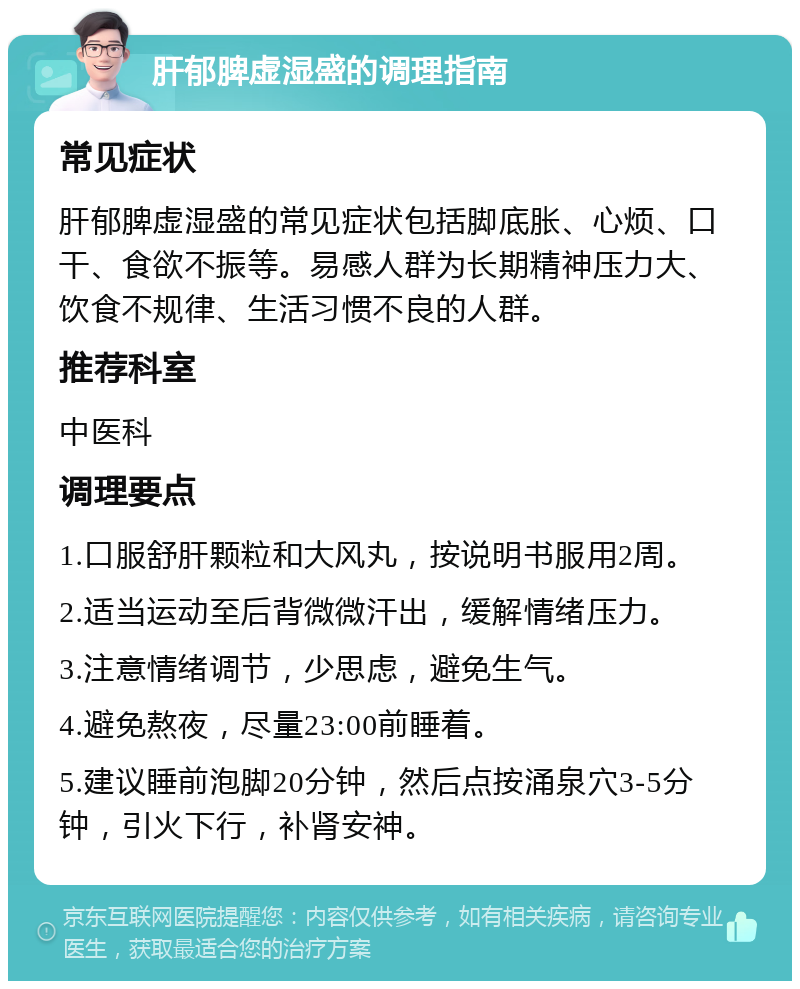 肝郁脾虚湿盛的调理指南 常见症状 肝郁脾虚湿盛的常见症状包括脚底胀、心烦、口干、食欲不振等。易感人群为长期精神压力大、饮食不规律、生活习惯不良的人群。 推荐科室 中医科 调理要点 1.口服舒肝颗粒和大风丸，按说明书服用2周。 2.适当运动至后背微微汗出，缓解情绪压力。 3.注意情绪调节，少思虑，避免生气。 4.避免熬夜，尽量23:00前睡着。 5.建议睡前泡脚20分钟，然后点按涌泉穴3-5分钟，引火下行，补肾安神。