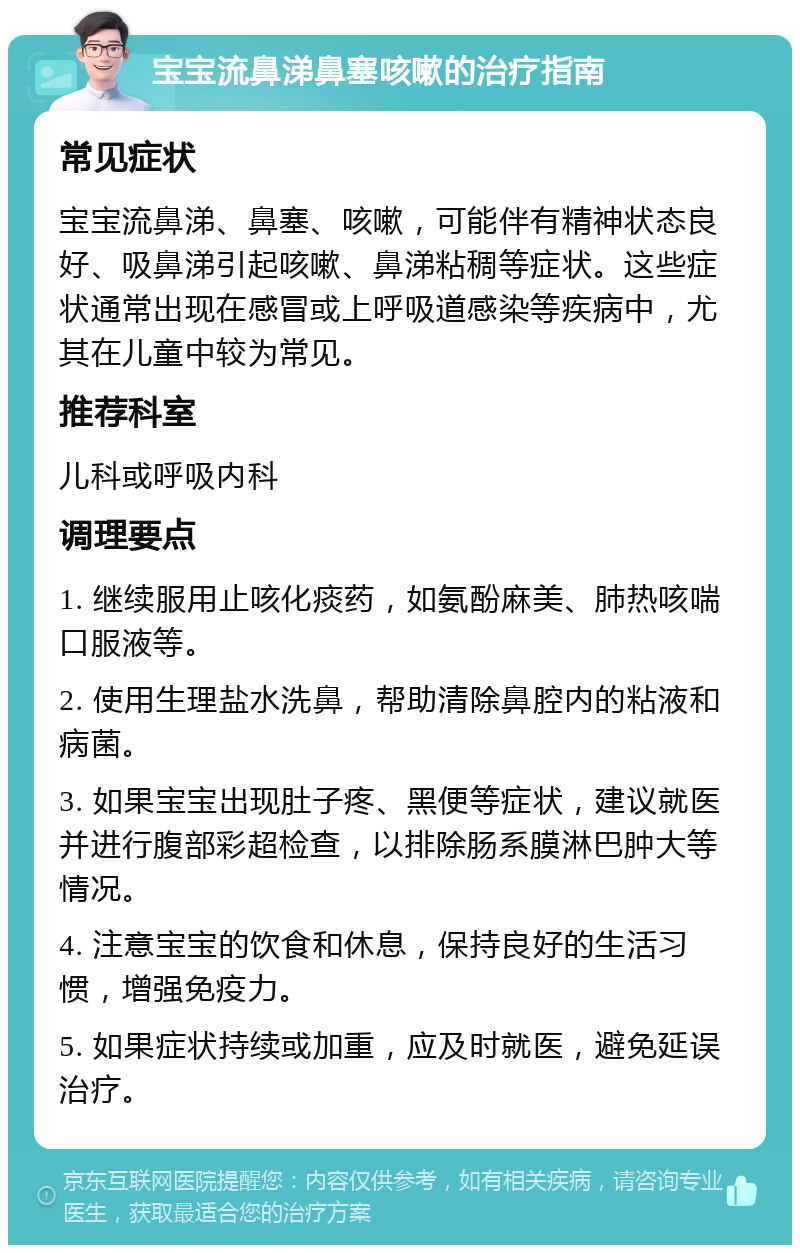 宝宝流鼻涕鼻塞咳嗽的治疗指南 常见症状 宝宝流鼻涕、鼻塞、咳嗽，可能伴有精神状态良好、吸鼻涕引起咳嗽、鼻涕粘稠等症状。这些症状通常出现在感冒或上呼吸道感染等疾病中，尤其在儿童中较为常见。 推荐科室 儿科或呼吸内科 调理要点 1. 继续服用止咳化痰药，如氨酚麻美、肺热咳喘口服液等。 2. 使用生理盐水洗鼻，帮助清除鼻腔内的粘液和病菌。 3. 如果宝宝出现肚子疼、黑便等症状，建议就医并进行腹部彩超检查，以排除肠系膜淋巴肿大等情况。 4. 注意宝宝的饮食和休息，保持良好的生活习惯，增强免疫力。 5. 如果症状持续或加重，应及时就医，避免延误治疗。