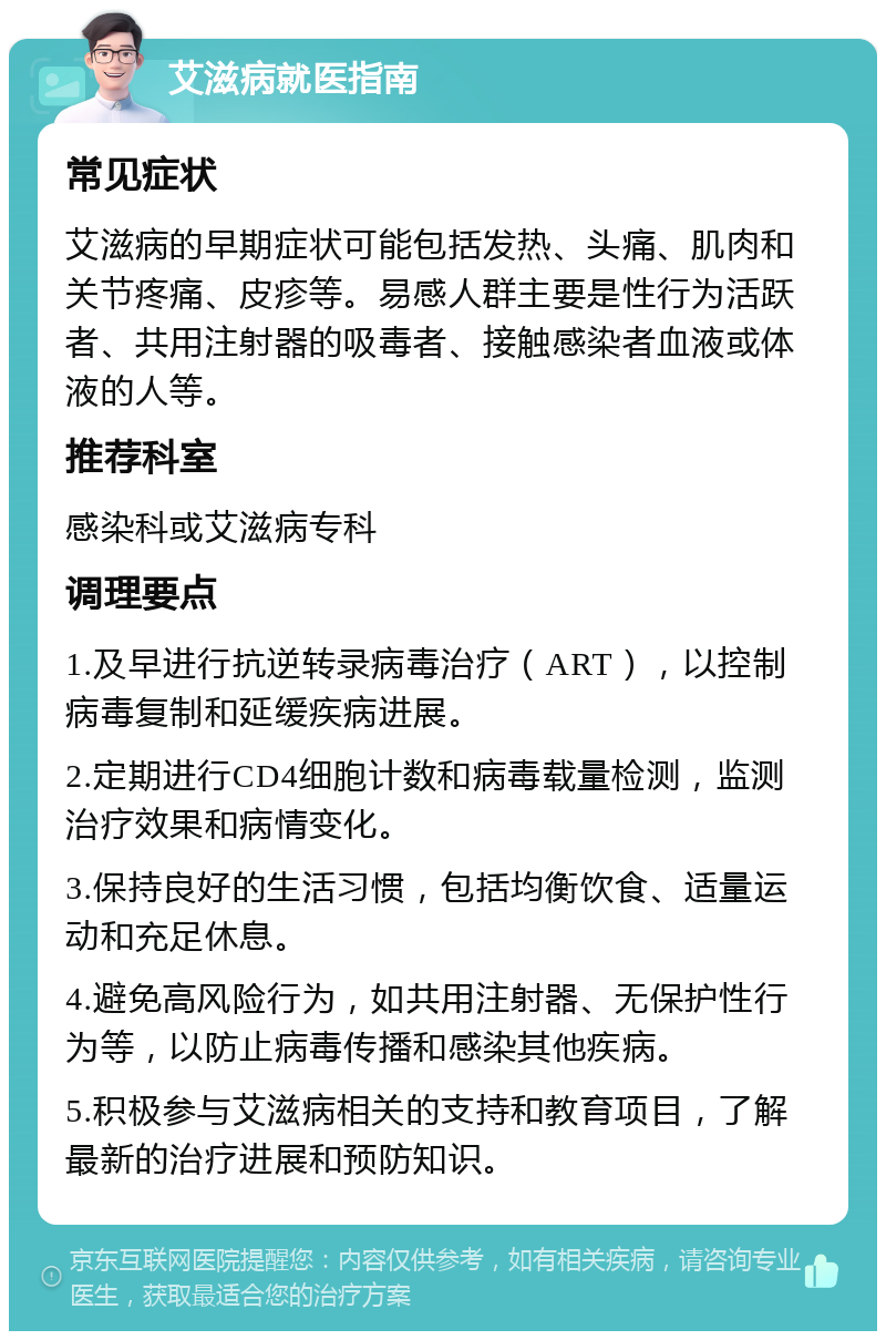 艾滋病就医指南 常见症状 艾滋病的早期症状可能包括发热、头痛、肌肉和关节疼痛、皮疹等。易感人群主要是性行为活跃者、共用注射器的吸毒者、接触感染者血液或体液的人等。 推荐科室 感染科或艾滋病专科 调理要点 1.及早进行抗逆转录病毒治疗（ART），以控制病毒复制和延缓疾病进展。 2.定期进行CD4细胞计数和病毒载量检测，监测治疗效果和病情变化。 3.保持良好的生活习惯，包括均衡饮食、适量运动和充足休息。 4.避免高风险行为，如共用注射器、无保护性行为等，以防止病毒传播和感染其他疾病。 5.积极参与艾滋病相关的支持和教育项目，了解最新的治疗进展和预防知识。