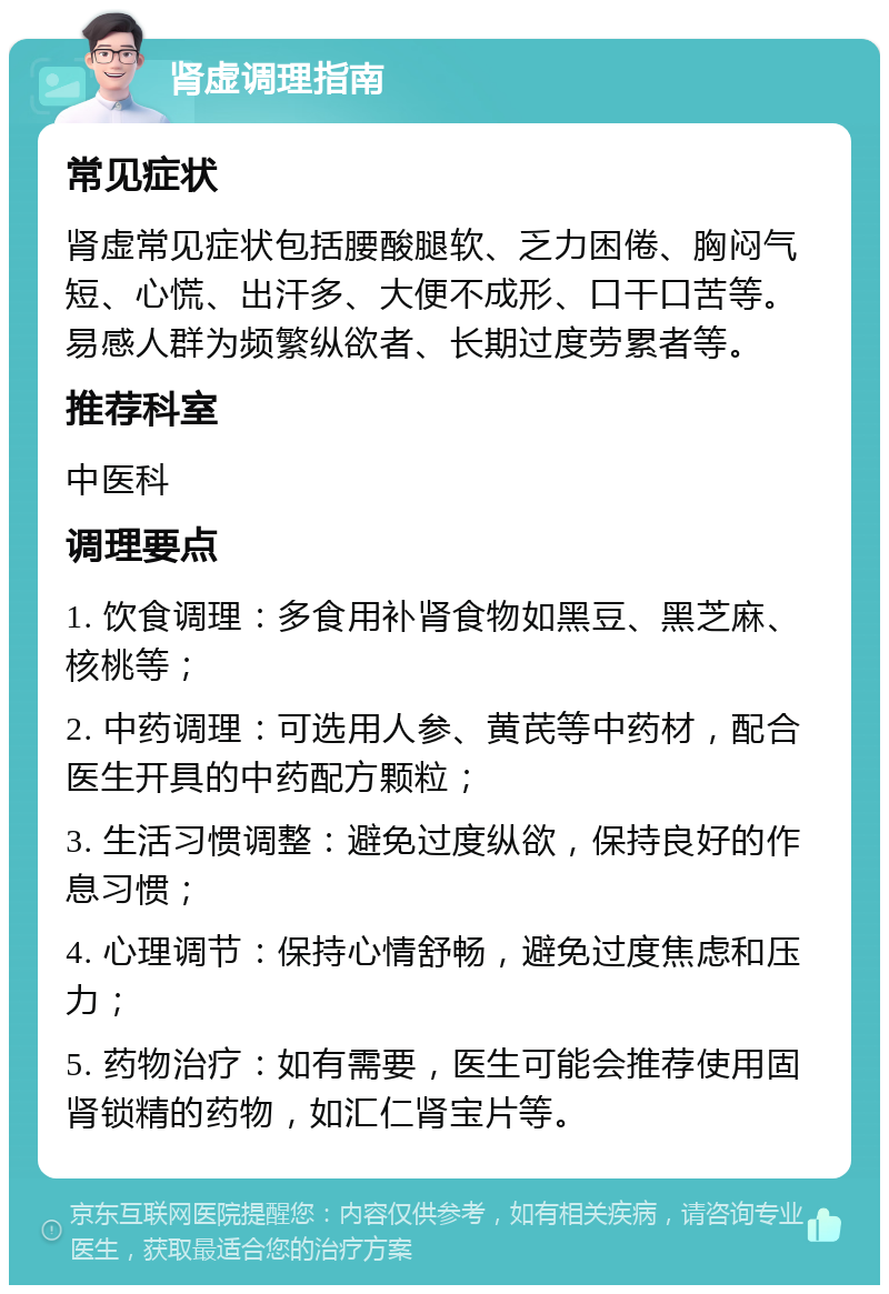 肾虚调理指南 常见症状 肾虚常见症状包括腰酸腿软、乏力困倦、胸闷气短、心慌、出汗多、大便不成形、口干口苦等。易感人群为频繁纵欲者、长期过度劳累者等。 推荐科室 中医科 调理要点 1. 饮食调理：多食用补肾食物如黑豆、黑芝麻、核桃等； 2. 中药调理：可选用人参、黄芪等中药材，配合医生开具的中药配方颗粒； 3. 生活习惯调整：避免过度纵欲，保持良好的作息习惯； 4. 心理调节：保持心情舒畅，避免过度焦虑和压力； 5. 药物治疗：如有需要，医生可能会推荐使用固肾锁精的药物，如汇仁肾宝片等。