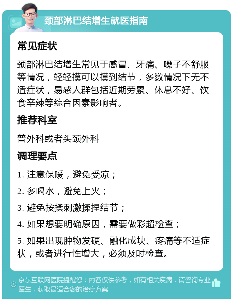 颈部淋巴结增生就医指南 常见症状 颈部淋巴结增生常见于感冒、牙痛、嗓子不舒服等情况，轻轻摸可以摸到结节，多数情况下无不适症状，易感人群包括近期劳累、休息不好、饮食辛辣等综合因素影响者。 推荐科室 普外科或者头颈外科 调理要点 1. 注意保暖，避免受凉； 2. 多喝水，避免上火； 3. 避免按揉刺激揉捏结节； 4. 如果想要明确原因，需要做彩超检查； 5. 如果出现肿物发硬、融化成块、疼痛等不适症状，或者进行性增大，必须及时检查。