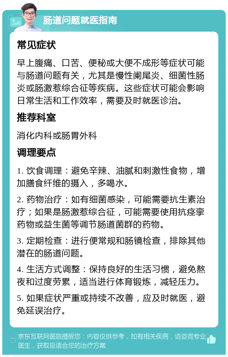 肠道问题就医指南 常见症状 早上腹痛、口苦、便秘或大便不成形等症状可能与肠道问题有关，尤其是慢性阑尾炎、细菌性肠炎或肠激惹综合征等疾病。这些症状可能会影响日常生活和工作效率，需要及时就医诊治。 推荐科室 消化内科或肠胃外科 调理要点 1. 饮食调理：避免辛辣、油腻和刺激性食物，增加膳食纤维的摄入，多喝水。 2. 药物治疗：如有细菌感染，可能需要抗生素治疗；如果是肠激惹综合征，可能需要使用抗痉挛药物或益生菌等调节肠道菌群的药物。 3. 定期检查：进行便常规和肠镜检查，排除其他潜在的肠道问题。 4. 生活方式调整：保持良好的生活习惯，避免熬夜和过度劳累，适当进行体育锻炼，减轻压力。 5. 如果症状严重或持续不改善，应及时就医，避免延误治疗。