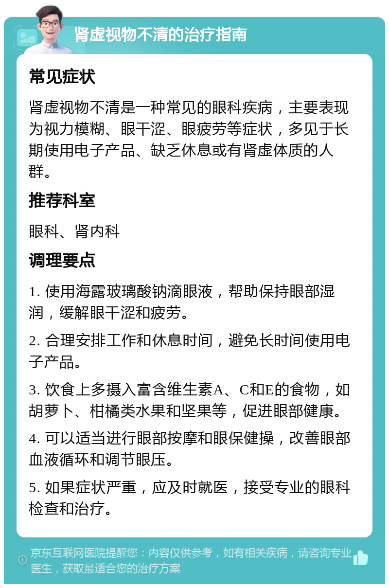 肾虚视物不清的治疗指南 常见症状 肾虚视物不清是一种常见的眼科疾病，主要表现为视力模糊、眼干涩、眼疲劳等症状，多见于长期使用电子产品、缺乏休息或有肾虚体质的人群。 推荐科室 眼科、肾内科 调理要点 1. 使用海露玻璃酸钠滴眼液，帮助保持眼部湿润，缓解眼干涩和疲劳。 2. 合理安排工作和休息时间，避免长时间使用电子产品。 3. 饮食上多摄入富含维生素A、C和E的食物，如胡萝卜、柑橘类水果和坚果等，促进眼部健康。 4. 可以适当进行眼部按摩和眼保健操，改善眼部血液循环和调节眼压。 5. 如果症状严重，应及时就医，接受专业的眼科检查和治疗。