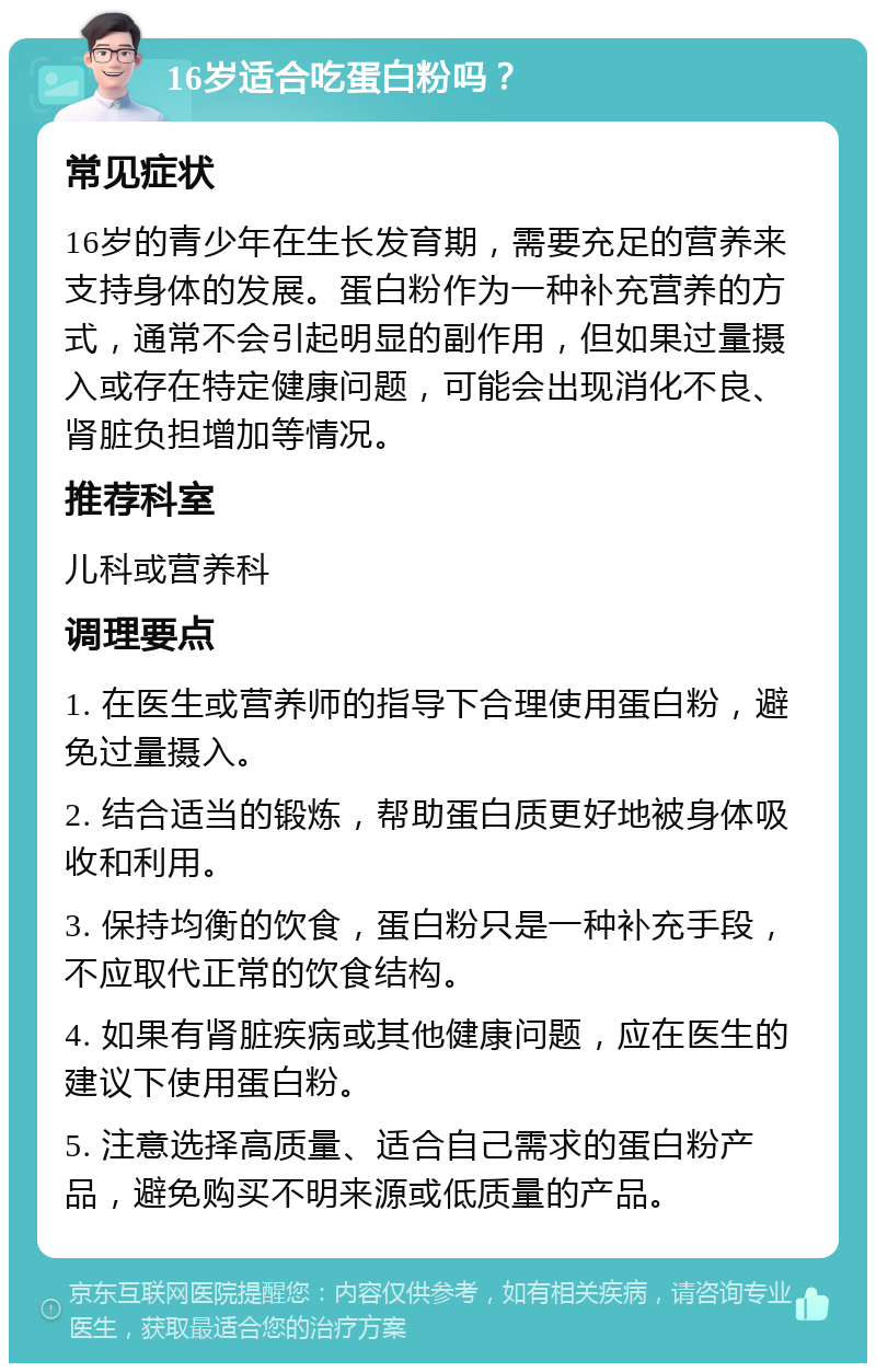 16岁适合吃蛋白粉吗？ 常见症状 16岁的青少年在生长发育期，需要充足的营养来支持身体的发展。蛋白粉作为一种补充营养的方式，通常不会引起明显的副作用，但如果过量摄入或存在特定健康问题，可能会出现消化不良、肾脏负担增加等情况。 推荐科室 儿科或营养科 调理要点 1. 在医生或营养师的指导下合理使用蛋白粉，避免过量摄入。 2. 结合适当的锻炼，帮助蛋白质更好地被身体吸收和利用。 3. 保持均衡的饮食，蛋白粉只是一种补充手段，不应取代正常的饮食结构。 4. 如果有肾脏疾病或其他健康问题，应在医生的建议下使用蛋白粉。 5. 注意选择高质量、适合自己需求的蛋白粉产品，避免购买不明来源或低质量的产品。