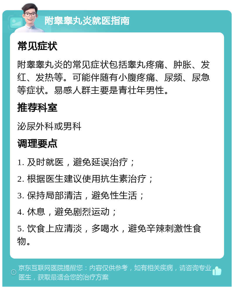 附睾睾丸炎就医指南 常见症状 附睾睾丸炎的常见症状包括睾丸疼痛、肿胀、发红、发热等。可能伴随有小腹疼痛、尿频、尿急等症状。易感人群主要是青壮年男性。 推荐科室 泌尿外科或男科 调理要点 1. 及时就医，避免延误治疗； 2. 根据医生建议使用抗生素治疗； 3. 保持局部清洁，避免性生活； 4. 休息，避免剧烈运动； 5. 饮食上应清淡，多喝水，避免辛辣刺激性食物。