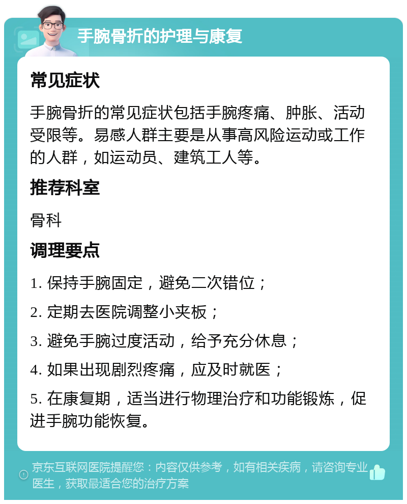 手腕骨折的护理与康复 常见症状 手腕骨折的常见症状包括手腕疼痛、肿胀、活动受限等。易感人群主要是从事高风险运动或工作的人群，如运动员、建筑工人等。 推荐科室 骨科 调理要点 1. 保持手腕固定，避免二次错位； 2. 定期去医院调整小夹板； 3. 避免手腕过度活动，给予充分休息； 4. 如果出现剧烈疼痛，应及时就医； 5. 在康复期，适当进行物理治疗和功能锻炼，促进手腕功能恢复。