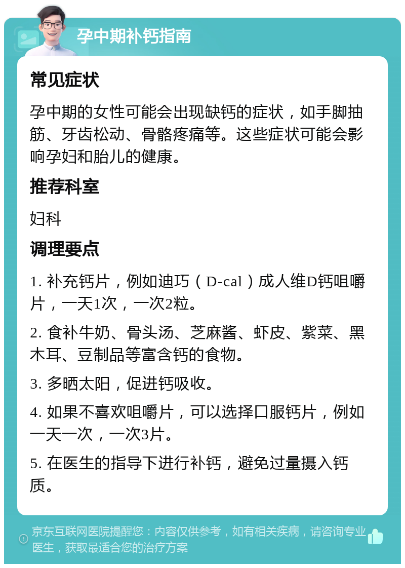 孕中期补钙指南 常见症状 孕中期的女性可能会出现缺钙的症状，如手脚抽筋、牙齿松动、骨骼疼痛等。这些症状可能会影响孕妇和胎儿的健康。 推荐科室 妇科 调理要点 1. 补充钙片，例如迪巧（D-cal）成人维D钙咀嚼片，一天1次，一次2粒。 2. 食补牛奶、骨头汤、芝麻酱、虾皮、紫菜、黑木耳、豆制品等富含钙的食物。 3. 多晒太阳，促进钙吸收。 4. 如果不喜欢咀嚼片，可以选择口服钙片，例如一天一次，一次3片。 5. 在医生的指导下进行补钙，避免过量摄入钙质。