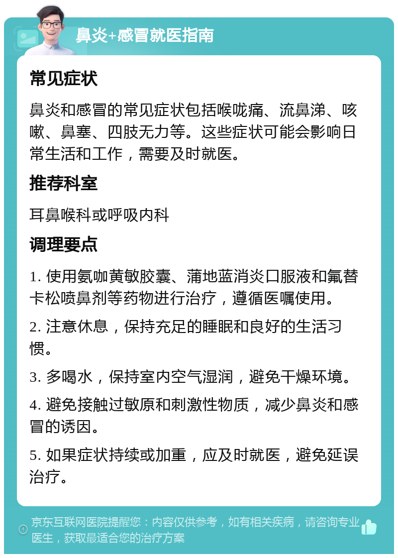 鼻炎+感冒就医指南 常见症状 鼻炎和感冒的常见症状包括喉咙痛、流鼻涕、咳嗽、鼻塞、四肢无力等。这些症状可能会影响日常生活和工作，需要及时就医。 推荐科室 耳鼻喉科或呼吸内科 调理要点 1. 使用氨咖黄敏胶囊、蒲地蓝消炎口服液和氟替卡松喷鼻剂等药物进行治疗，遵循医嘱使用。 2. 注意休息，保持充足的睡眠和良好的生活习惯。 3. 多喝水，保持室内空气湿润，避免干燥环境。 4. 避免接触过敏原和刺激性物质，减少鼻炎和感冒的诱因。 5. 如果症状持续或加重，应及时就医，避免延误治疗。