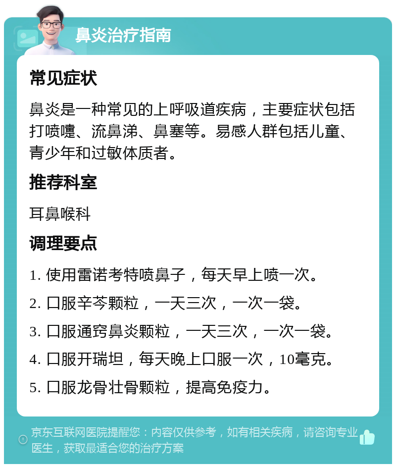 鼻炎治疗指南 常见症状 鼻炎是一种常见的上呼吸道疾病，主要症状包括打喷嚏、流鼻涕、鼻塞等。易感人群包括儿童、青少年和过敏体质者。 推荐科室 耳鼻喉科 调理要点 1. 使用雷诺考特喷鼻子，每天早上喷一次。 2. 口服辛芩颗粒，一天三次，一次一袋。 3. 口服通窍鼻炎颗粒，一天三次，一次一袋。 4. 口服开瑞坦，每天晚上口服一次，10毫克。 5. 口服龙骨壮骨颗粒，提高免疫力。