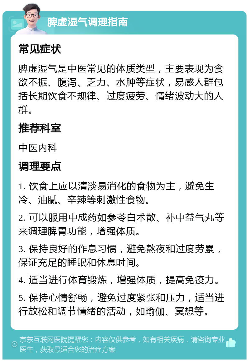 脾虚湿气调理指南 常见症状 脾虚湿气是中医常见的体质类型，主要表现为食欲不振、腹泻、乏力、水肿等症状，易感人群包括长期饮食不规律、过度疲劳、情绪波动大的人群。 推荐科室 中医内科 调理要点 1. 饮食上应以清淡易消化的食物为主，避免生冷、油腻、辛辣等刺激性食物。 2. 可以服用中成药如参苓白术散、补中益气丸等来调理脾胃功能，增强体质。 3. 保持良好的作息习惯，避免熬夜和过度劳累，保证充足的睡眠和休息时间。 4. 适当进行体育锻炼，增强体质，提高免疫力。 5. 保持心情舒畅，避免过度紧张和压力，适当进行放松和调节情绪的活动，如瑜伽、冥想等。