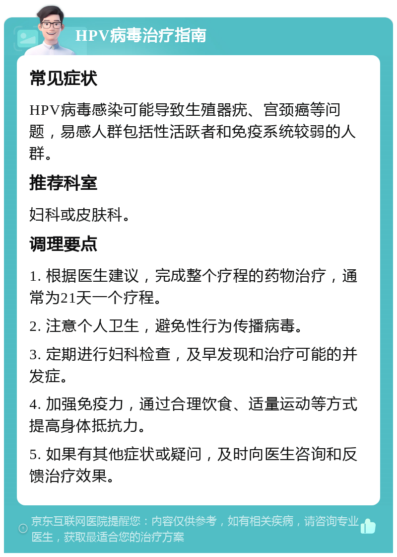 HPV病毒治疗指南 常见症状 HPV病毒感染可能导致生殖器疣、宫颈癌等问题，易感人群包括性活跃者和免疫系统较弱的人群。 推荐科室 妇科或皮肤科。 调理要点 1. 根据医生建议，完成整个疗程的药物治疗，通常为21天一个疗程。 2. 注意个人卫生，避免性行为传播病毒。 3. 定期进行妇科检查，及早发现和治疗可能的并发症。 4. 加强免疫力，通过合理饮食、适量运动等方式提高身体抵抗力。 5. 如果有其他症状或疑问，及时向医生咨询和反馈治疗效果。