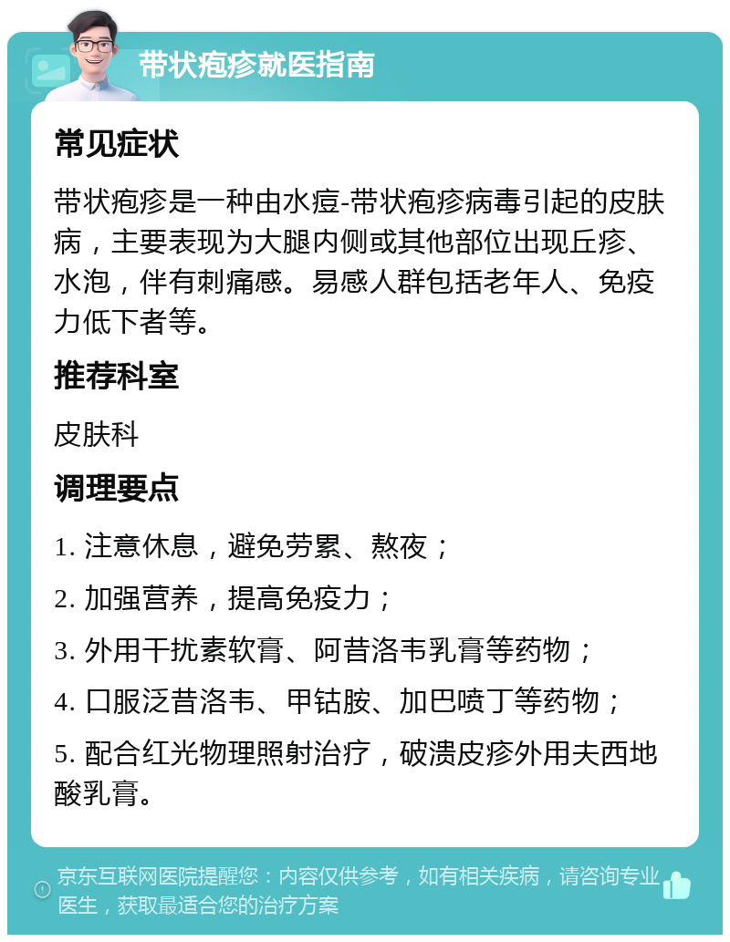 带状疱疹就医指南 常见症状 带状疱疹是一种由水痘-带状疱疹病毒引起的皮肤病，主要表现为大腿内侧或其他部位出现丘疹、水泡，伴有刺痛感。易感人群包括老年人、免疫力低下者等。 推荐科室 皮肤科 调理要点 1. 注意休息，避免劳累、熬夜； 2. 加强营养，提高免疫力； 3. 外用干扰素软膏、阿昔洛韦乳膏等药物； 4. 口服泛昔洛韦、甲钴胺、加巴喷丁等药物； 5. 配合红光物理照射治疗，破溃皮疹外用夫西地酸乳膏。