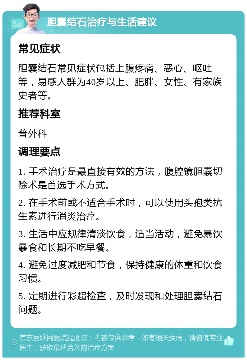 胆囊结石治疗与生活建议 常见症状 胆囊结石常见症状包括上腹疼痛、恶心、呕吐等，易感人群为40岁以上、肥胖、女性、有家族史者等。 推荐科室 普外科 调理要点 1. 手术治疗是最直接有效的方法，腹腔镜胆囊切除术是首选手术方式。 2. 在手术前或不适合手术时，可以使用头孢类抗生素进行消炎治疗。 3. 生活中应规律清淡饮食，适当活动，避免暴饮暴食和长期不吃早餐。 4. 避免过度减肥和节食，保持健康的体重和饮食习惯。 5. 定期进行彩超检查，及时发现和处理胆囊结石问题。