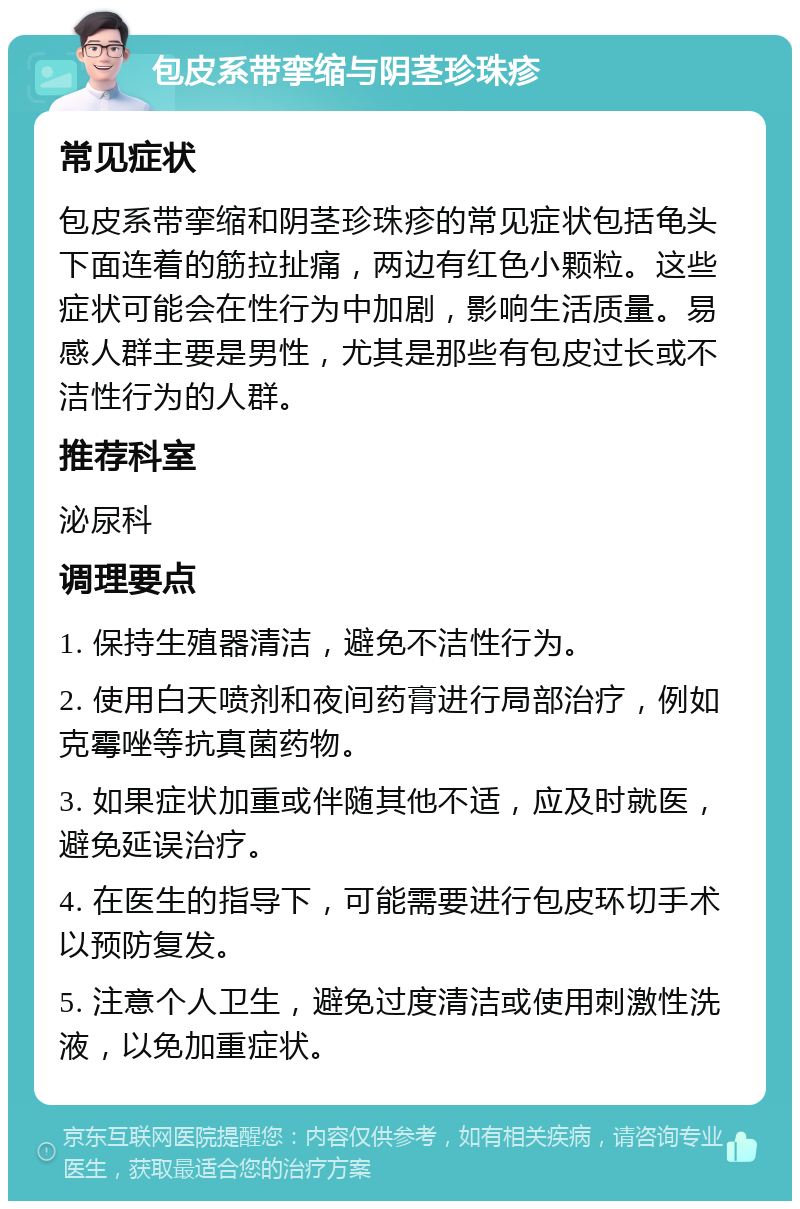 包皮系带挛缩与阴茎珍珠疹 常见症状 包皮系带挛缩和阴茎珍珠疹的常见症状包括龟头下面连着的筋拉扯痛，两边有红色小颗粒。这些症状可能会在性行为中加剧，影响生活质量。易感人群主要是男性，尤其是那些有包皮过长或不洁性行为的人群。 推荐科室 泌尿科 调理要点 1. 保持生殖器清洁，避免不洁性行为。 2. 使用白天喷剂和夜间药膏进行局部治疗，例如克霉唑等抗真菌药物。 3. 如果症状加重或伴随其他不适，应及时就医，避免延误治疗。 4. 在医生的指导下，可能需要进行包皮环切手术以预防复发。 5. 注意个人卫生，避免过度清洁或使用刺激性洗液，以免加重症状。