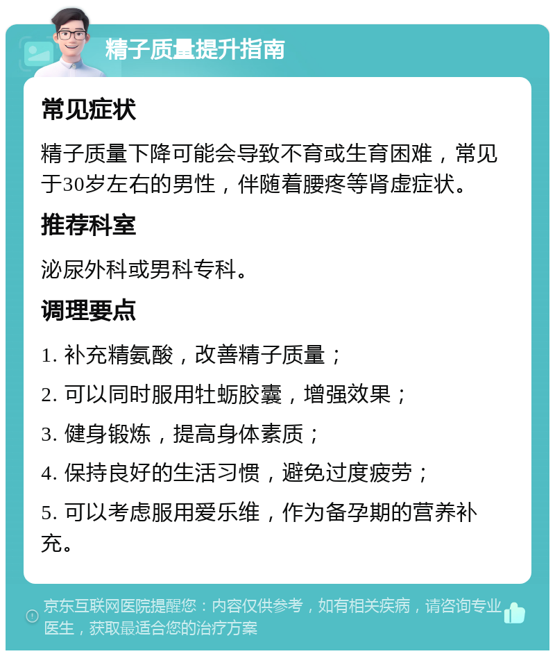 精子质量提升指南 常见症状 精子质量下降可能会导致不育或生育困难，常见于30岁左右的男性，伴随着腰疼等肾虚症状。 推荐科室 泌尿外科或男科专科。 调理要点 1. 补充精氨酸，改善精子质量； 2. 可以同时服用牡蛎胶囊，增强效果； 3. 健身锻炼，提高身体素质； 4. 保持良好的生活习惯，避免过度疲劳； 5. 可以考虑服用爱乐维，作为备孕期的营养补充。