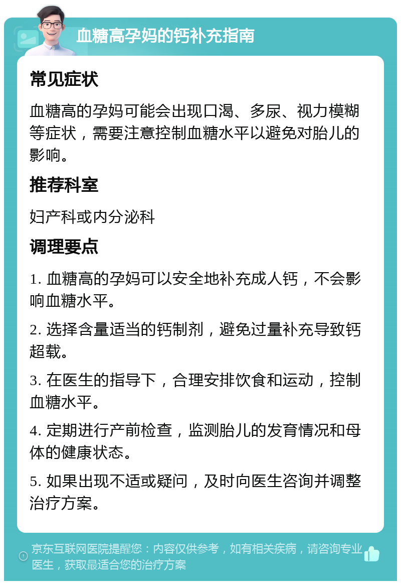 血糖高孕妈的钙补充指南 常见症状 血糖高的孕妈可能会出现口渴、多尿、视力模糊等症状，需要注意控制血糖水平以避免对胎儿的影响。 推荐科室 妇产科或内分泌科 调理要点 1. 血糖高的孕妈可以安全地补充成人钙，不会影响血糖水平。 2. 选择含量适当的钙制剂，避免过量补充导致钙超载。 3. 在医生的指导下，合理安排饮食和运动，控制血糖水平。 4. 定期进行产前检查，监测胎儿的发育情况和母体的健康状态。 5. 如果出现不适或疑问，及时向医生咨询并调整治疗方案。