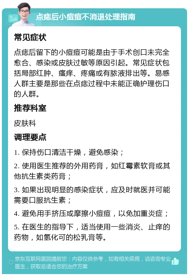 点痣后小痘痘不消退处理指南 常见症状 点痣后留下的小痘痘可能是由于手术创口未完全愈合、感染或皮肤过敏等原因引起。常见症状包括局部红肿、瘙痒、疼痛或有脓液排出等。易感人群主要是那些在点痣过程中未能正确护理伤口的人群。 推荐科室 皮肤科 调理要点 1. 保持伤口清洁干燥，避免感染； 2. 使用医生推荐的外用药膏，如红霉素软膏或其他抗生素类药膏； 3. 如果出现明显的感染症状，应及时就医并可能需要口服抗生素； 4. 避免用手挤压或摩擦小痘痘，以免加重炎症； 5. 在医生的指导下，适当使用一些消炎、止痒的药物，如氢化可的松乳膏等。