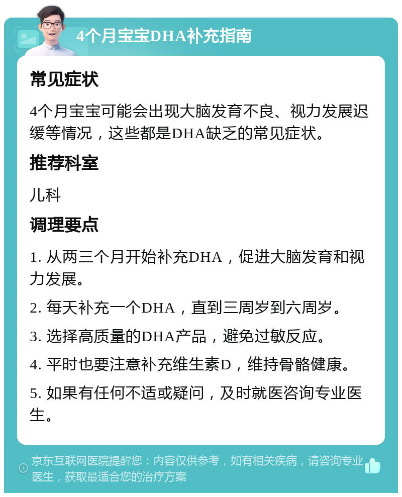 4个月宝宝DHA补充指南 常见症状 4个月宝宝可能会出现大脑发育不良、视力发展迟缓等情况，这些都是DHA缺乏的常见症状。 推荐科室 儿科 调理要点 1. 从两三个月开始补充DHA，促进大脑发育和视力发展。 2. 每天补充一个DHA，直到三周岁到六周岁。 3. 选择高质量的DHA产品，避免过敏反应。 4. 平时也要注意补充维生素D，维持骨骼健康。 5. 如果有任何不适或疑问，及时就医咨询专业医生。