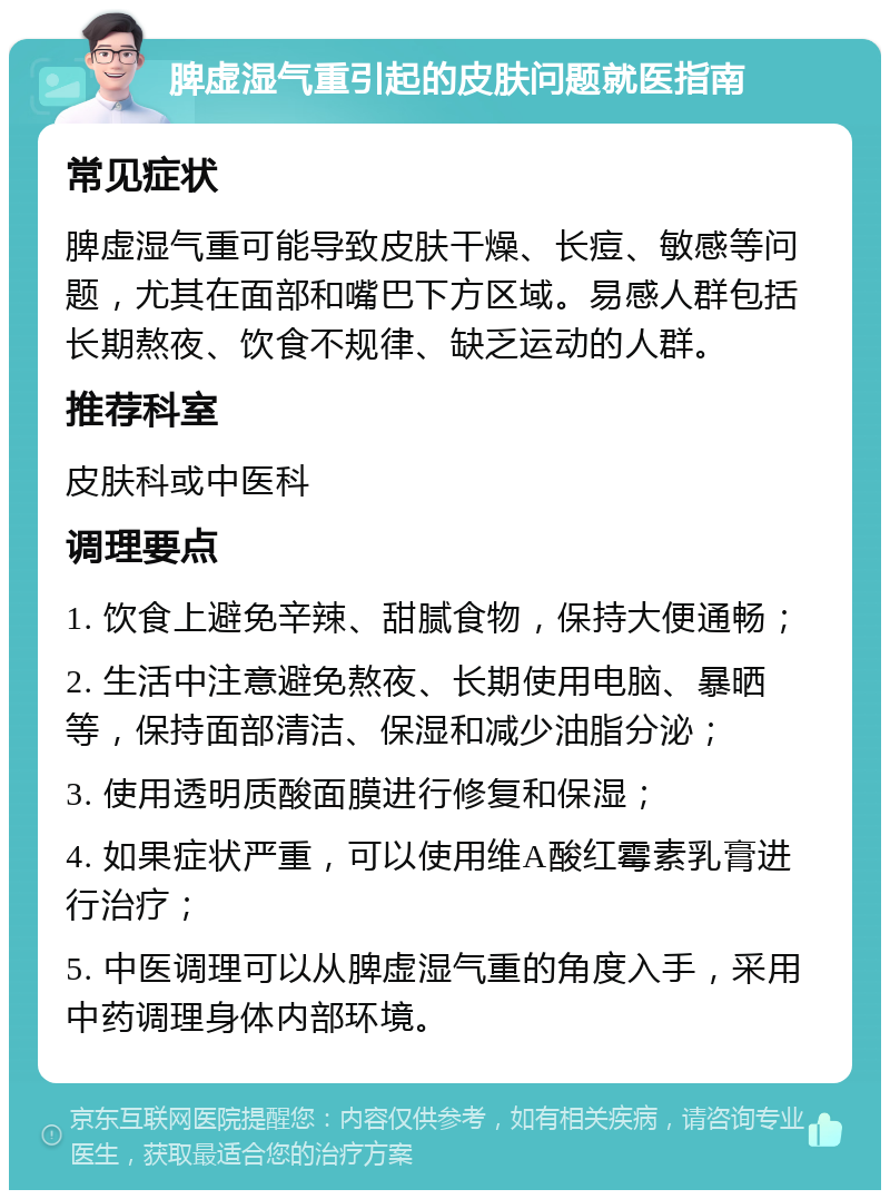 脾虚湿气重引起的皮肤问题就医指南 常见症状 脾虚湿气重可能导致皮肤干燥、长痘、敏感等问题，尤其在面部和嘴巴下方区域。易感人群包括长期熬夜、饮食不规律、缺乏运动的人群。 推荐科室 皮肤科或中医科 调理要点 1. 饮食上避免辛辣、甜腻食物，保持大便通畅； 2. 生活中注意避免熬夜、长期使用电脑、暴晒等，保持面部清洁、保湿和减少油脂分泌； 3. 使用透明质酸面膜进行修复和保湿； 4. 如果症状严重，可以使用维A酸红霉素乳膏进行治疗； 5. 中医调理可以从脾虚湿气重的角度入手，采用中药调理身体内部环境。