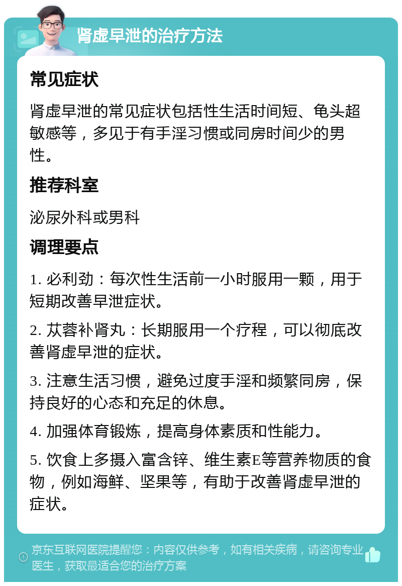 肾虚早泄的治疗方法 常见症状 肾虚早泄的常见症状包括性生活时间短、龟头超敏感等，多见于有手淫习惯或同房时间少的男性。 推荐科室 泌尿外科或男科 调理要点 1. 必利劲：每次性生活前一小时服用一颗，用于短期改善早泄症状。 2. 苁蓉补肾丸：长期服用一个疗程，可以彻底改善肾虚早泄的症状。 3. 注意生活习惯，避免过度手淫和频繁同房，保持良好的心态和充足的休息。 4. 加强体育锻炼，提高身体素质和性能力。 5. 饮食上多摄入富含锌、维生素E等营养物质的食物，例如海鲜、坚果等，有助于改善肾虚早泄的症状。