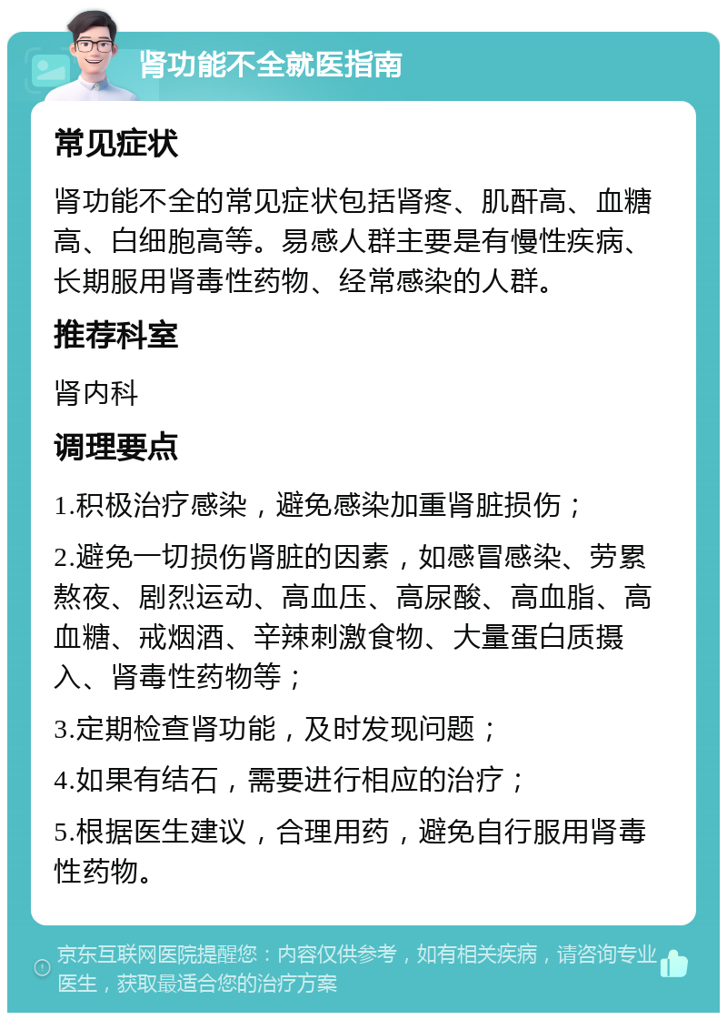 肾功能不全就医指南 常见症状 肾功能不全的常见症状包括肾疼、肌酐高、血糖高、白细胞高等。易感人群主要是有慢性疾病、长期服用肾毒性药物、经常感染的人群。 推荐科室 肾内科 调理要点 1.积极治疗感染，避免感染加重肾脏损伤； 2.避免一切损伤肾脏的因素，如感冒感染、劳累熬夜、剧烈运动、高血压、高尿酸、高血脂、高血糖、戒烟酒、辛辣刺激食物、大量蛋白质摄入、肾毒性药物等； 3.定期检查肾功能，及时发现问题； 4.如果有结石，需要进行相应的治疗； 5.根据医生建议，合理用药，避免自行服用肾毒性药物。