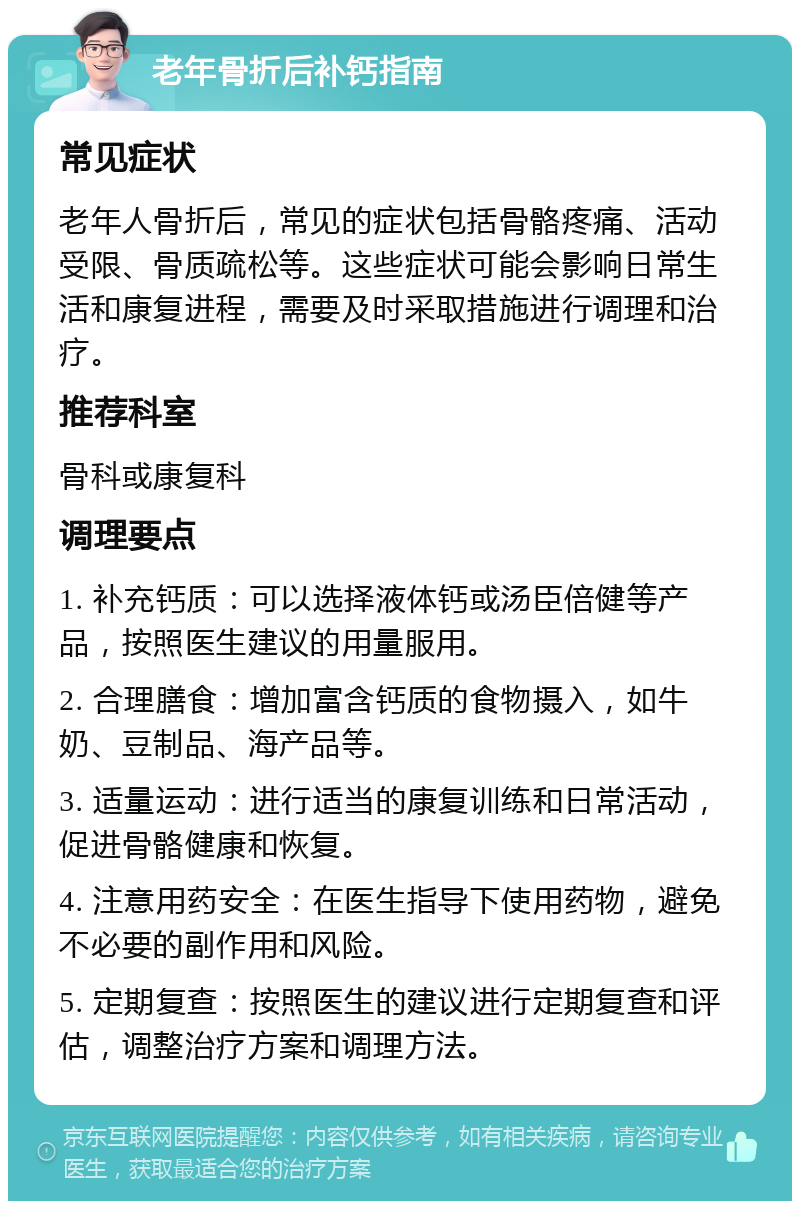 老年骨折后补钙指南 常见症状 老年人骨折后，常见的症状包括骨骼疼痛、活动受限、骨质疏松等。这些症状可能会影响日常生活和康复进程，需要及时采取措施进行调理和治疗。 推荐科室 骨科或康复科 调理要点 1. 补充钙质：可以选择液体钙或汤臣倍健等产品，按照医生建议的用量服用。 2. 合理膳食：增加富含钙质的食物摄入，如牛奶、豆制品、海产品等。 3. 适量运动：进行适当的康复训练和日常活动，促进骨骼健康和恢复。 4. 注意用药安全：在医生指导下使用药物，避免不必要的副作用和风险。 5. 定期复查：按照医生的建议进行定期复查和评估，调整治疗方案和调理方法。