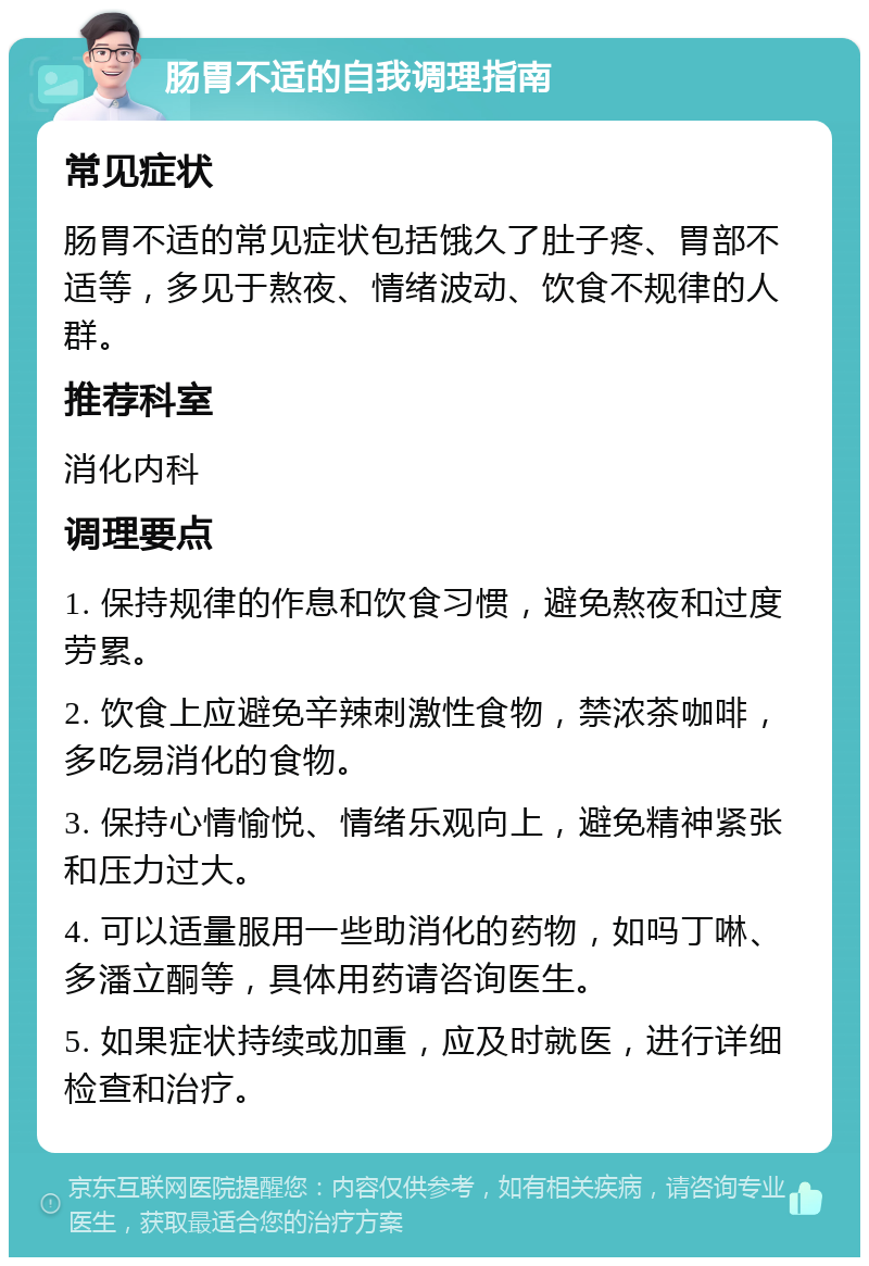 肠胃不适的自我调理指南 常见症状 肠胃不适的常见症状包括饿久了肚子疼、胃部不适等，多见于熬夜、情绪波动、饮食不规律的人群。 推荐科室 消化内科 调理要点 1. 保持规律的作息和饮食习惯，避免熬夜和过度劳累。 2. 饮食上应避免辛辣刺激性食物，禁浓茶咖啡，多吃易消化的食物。 3. 保持心情愉悦、情绪乐观向上，避免精神紧张和压力过大。 4. 可以适量服用一些助消化的药物，如吗丁啉、多潘立酮等，具体用药请咨询医生。 5. 如果症状持续或加重，应及时就医，进行详细检查和治疗。