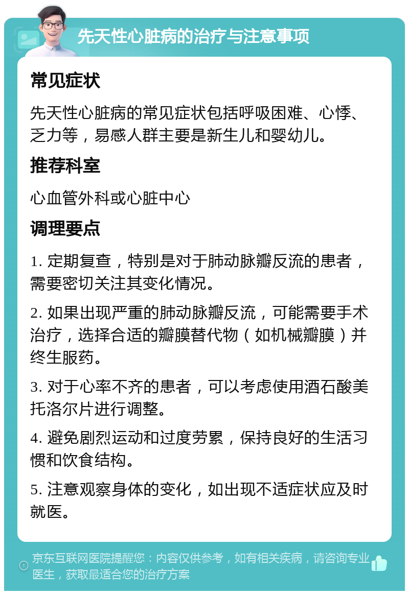 先天性心脏病的治疗与注意事项 常见症状 先天性心脏病的常见症状包括呼吸困难、心悸、乏力等，易感人群主要是新生儿和婴幼儿。 推荐科室 心血管外科或心脏中心 调理要点 1. 定期复查，特别是对于肺动脉瓣反流的患者，需要密切关注其变化情况。 2. 如果出现严重的肺动脉瓣反流，可能需要手术治疗，选择合适的瓣膜替代物（如机械瓣膜）并终生服药。 3. 对于心率不齐的患者，可以考虑使用酒石酸美托洛尔片进行调整。 4. 避免剧烈运动和过度劳累，保持良好的生活习惯和饮食结构。 5. 注意观察身体的变化，如出现不适症状应及时就医。