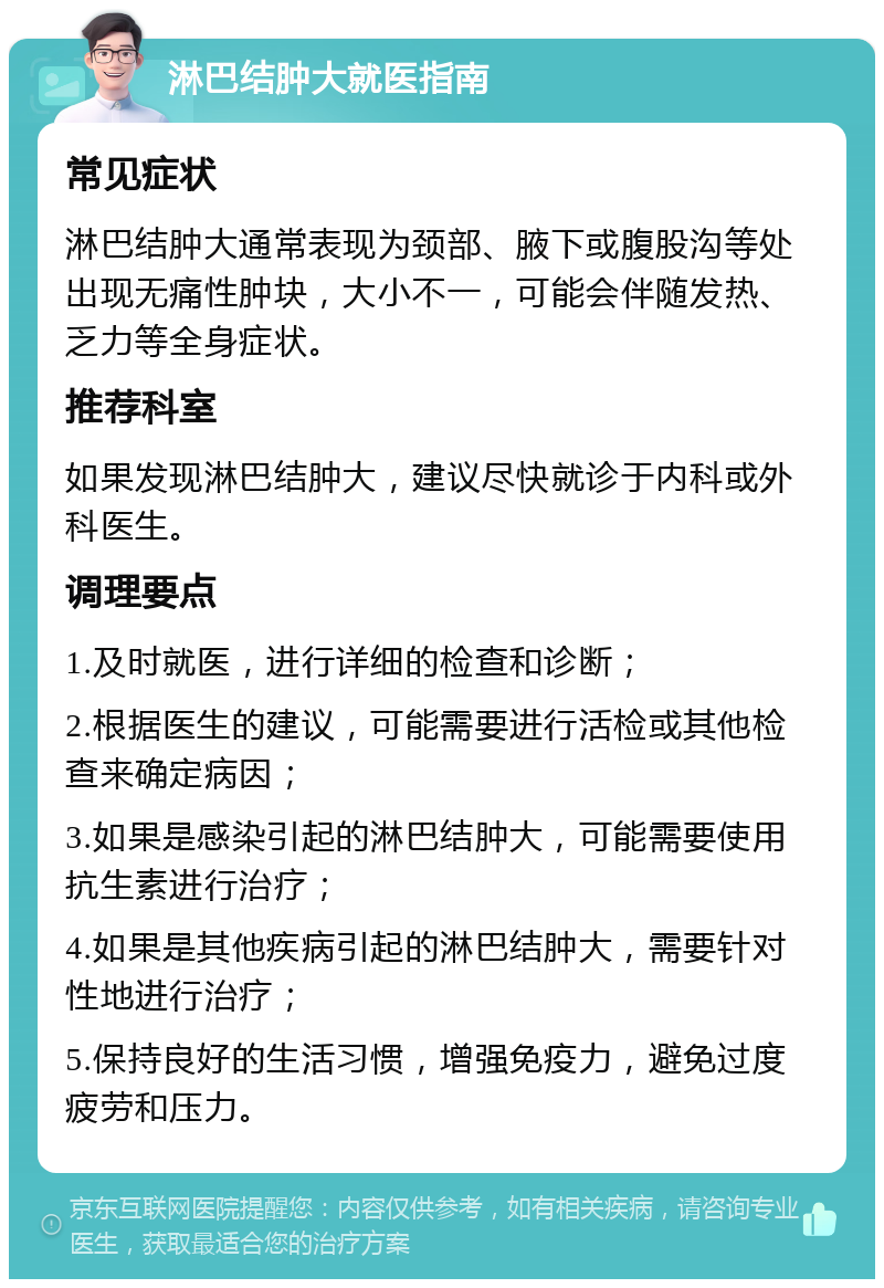 淋巴结肿大就医指南 常见症状 淋巴结肿大通常表现为颈部、腋下或腹股沟等处出现无痛性肿块，大小不一，可能会伴随发热、乏力等全身症状。 推荐科室 如果发现淋巴结肿大，建议尽快就诊于内科或外科医生。 调理要点 1.及时就医，进行详细的检查和诊断； 2.根据医生的建议，可能需要进行活检或其他检查来确定病因； 3.如果是感染引起的淋巴结肿大，可能需要使用抗生素进行治疗； 4.如果是其他疾病引起的淋巴结肿大，需要针对性地进行治疗； 5.保持良好的生活习惯，增强免疫力，避免过度疲劳和压力。