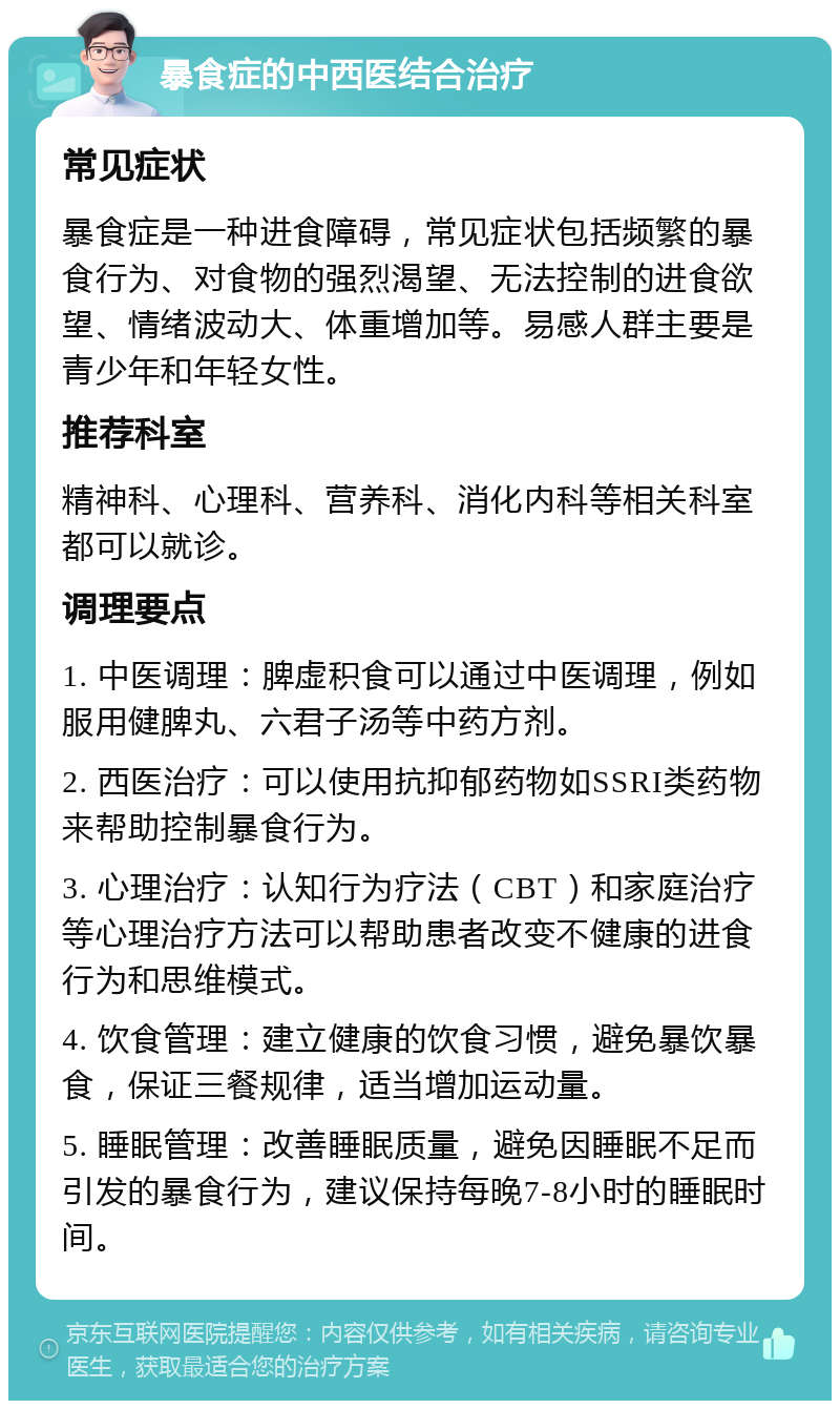 暴食症的中西医结合治疗 常见症状 暴食症是一种进食障碍，常见症状包括频繁的暴食行为、对食物的强烈渴望、无法控制的进食欲望、情绪波动大、体重增加等。易感人群主要是青少年和年轻女性。 推荐科室 精神科、心理科、营养科、消化内科等相关科室都可以就诊。 调理要点 1. 中医调理：脾虚积食可以通过中医调理，例如服用健脾丸、六君子汤等中药方剂。 2. 西医治疗：可以使用抗抑郁药物如SSRI类药物来帮助控制暴食行为。 3. 心理治疗：认知行为疗法（CBT）和家庭治疗等心理治疗方法可以帮助患者改变不健康的进食行为和思维模式。 4. 饮食管理：建立健康的饮食习惯，避免暴饮暴食，保证三餐规律，适当增加运动量。 5. 睡眠管理：改善睡眠质量，避免因睡眠不足而引发的暴食行为，建议保持每晚7-8小时的睡眠时间。