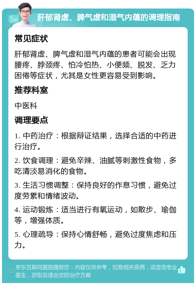 肝郁肾虚、脾气虚和湿气内蕴的调理指南 常见症状 肝郁肾虚、脾气虚和湿气内蕴的患者可能会出现腰疼、脖颈疼、怕冷怕热、小便频、脱发、乏力困倦等症状，尤其是女性更容易受到影响。 推荐科室 中医科 调理要点 1. 中药治疗：根据辩证结果，选择合适的中药进行治疗。 2. 饮食调理：避免辛辣、油腻等刺激性食物，多吃清淡易消化的食物。 3. 生活习惯调整：保持良好的作息习惯，避免过度劳累和情绪波动。 4. 运动锻炼：适当进行有氧运动，如散步、瑜伽等，增强体质。 5. 心理疏导：保持心情舒畅，避免过度焦虑和压力。