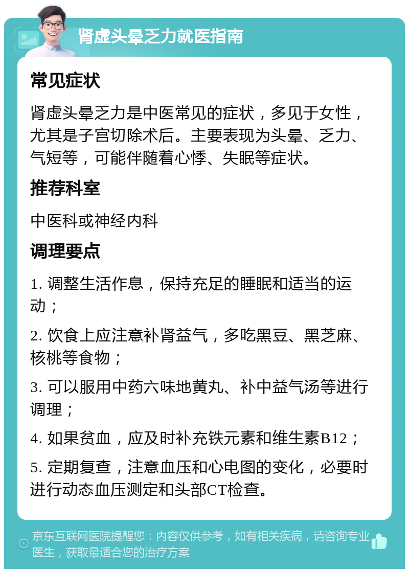 肾虚头晕乏力就医指南 常见症状 肾虚头晕乏力是中医常见的症状，多见于女性，尤其是子宫切除术后。主要表现为头晕、乏力、气短等，可能伴随着心悸、失眠等症状。 推荐科室 中医科或神经内科 调理要点 1. 调整生活作息，保持充足的睡眠和适当的运动； 2. 饮食上应注意补肾益气，多吃黑豆、黑芝麻、核桃等食物； 3. 可以服用中药六味地黄丸、补中益气汤等进行调理； 4. 如果贫血，应及时补充铁元素和维生素B12； 5. 定期复查，注意血压和心电图的变化，必要时进行动态血压测定和头部CT检查。