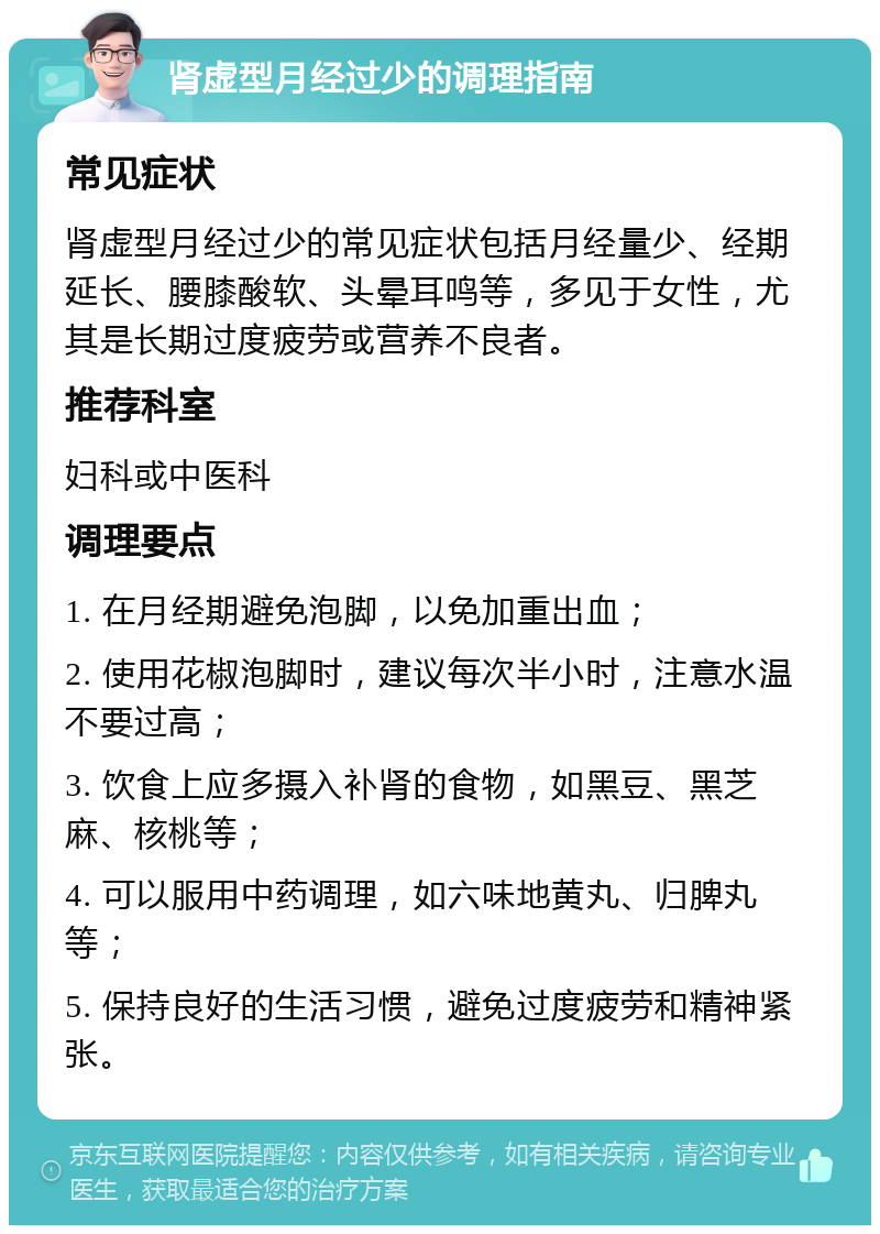 肾虚型月经过少的调理指南 常见症状 肾虚型月经过少的常见症状包括月经量少、经期延长、腰膝酸软、头晕耳鸣等，多见于女性，尤其是长期过度疲劳或营养不良者。 推荐科室 妇科或中医科 调理要点 1. 在月经期避免泡脚，以免加重出血； 2. 使用花椒泡脚时，建议每次半小时，注意水温不要过高； 3. 饮食上应多摄入补肾的食物，如黑豆、黑芝麻、核桃等； 4. 可以服用中药调理，如六味地黄丸、归脾丸等； 5. 保持良好的生活习惯，避免过度疲劳和精神紧张。