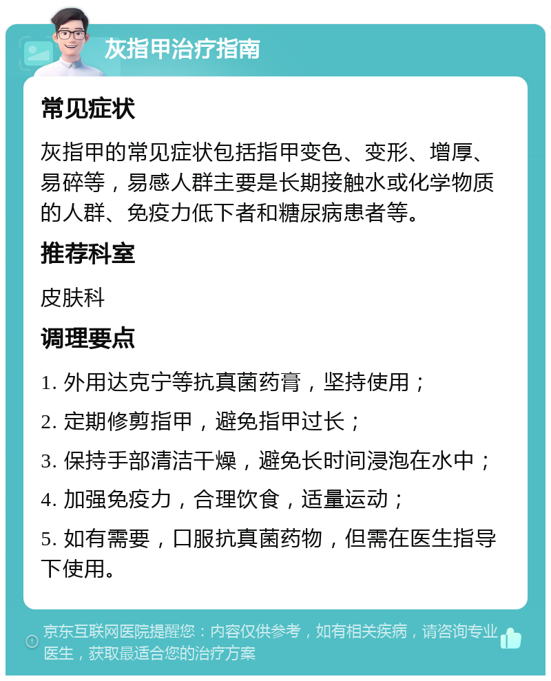 灰指甲治疗指南 常见症状 灰指甲的常见症状包括指甲变色、变形、增厚、易碎等，易感人群主要是长期接触水或化学物质的人群、免疫力低下者和糖尿病患者等。 推荐科室 皮肤科 调理要点 1. 外用达克宁等抗真菌药膏，坚持使用； 2. 定期修剪指甲，避免指甲过长； 3. 保持手部清洁干燥，避免长时间浸泡在水中； 4. 加强免疫力，合理饮食，适量运动； 5. 如有需要，口服抗真菌药物，但需在医生指导下使用。