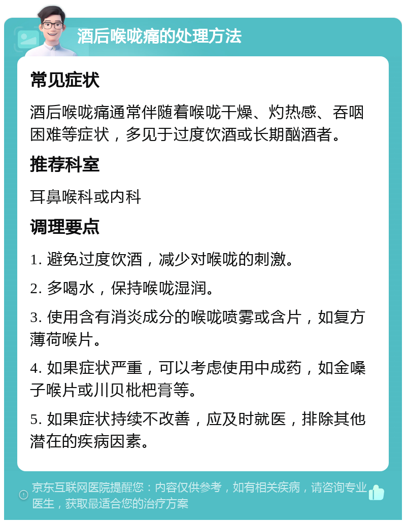 酒后喉咙痛的处理方法 常见症状 酒后喉咙痛通常伴随着喉咙干燥、灼热感、吞咽困难等症状，多见于过度饮酒或长期酗酒者。 推荐科室 耳鼻喉科或内科 调理要点 1. 避免过度饮酒，减少对喉咙的刺激。 2. 多喝水，保持喉咙湿润。 3. 使用含有消炎成分的喉咙喷雾或含片，如复方薄荷喉片。 4. 如果症状严重，可以考虑使用中成药，如金嗓子喉片或川贝枇杷膏等。 5. 如果症状持续不改善，应及时就医，排除其他潜在的疾病因素。