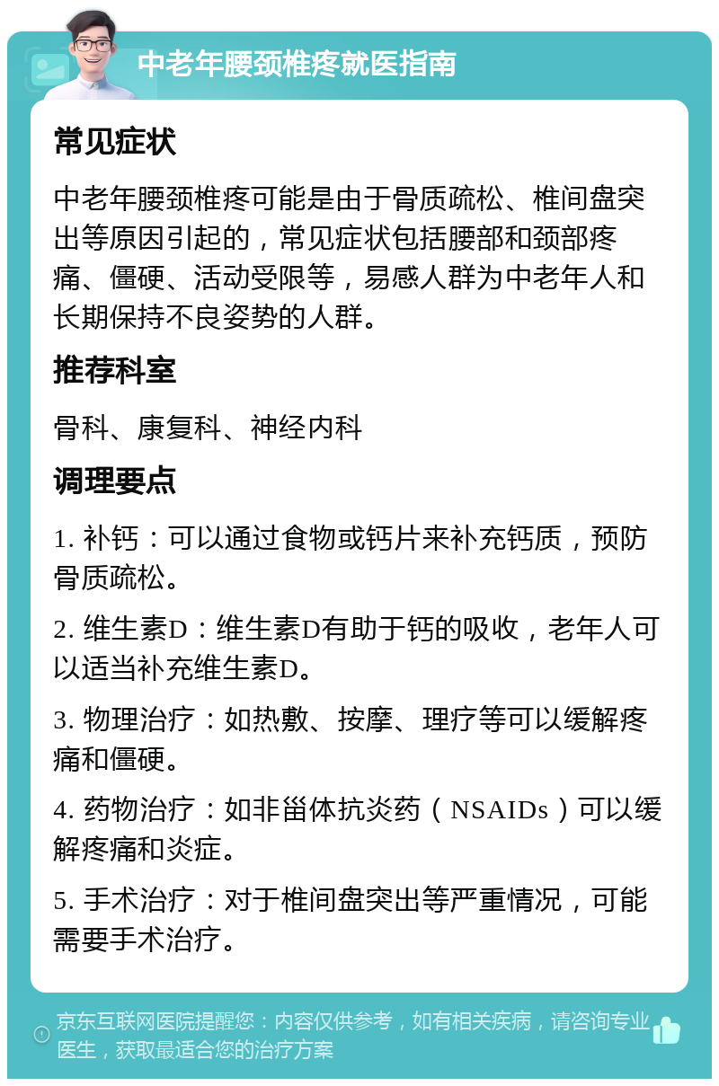 中老年腰颈椎疼就医指南 常见症状 中老年腰颈椎疼可能是由于骨质疏松、椎间盘突出等原因引起的，常见症状包括腰部和颈部疼痛、僵硬、活动受限等，易感人群为中老年人和长期保持不良姿势的人群。 推荐科室 骨科、康复科、神经内科 调理要点 1. 补钙：可以通过食物或钙片来补充钙质，预防骨质疏松。 2. 维生素D：维生素D有助于钙的吸收，老年人可以适当补充维生素D。 3. 物理治疗：如热敷、按摩、理疗等可以缓解疼痛和僵硬。 4. 药物治疗：如非甾体抗炎药（NSAIDs）可以缓解疼痛和炎症。 5. 手术治疗：对于椎间盘突出等严重情况，可能需要手术治疗。