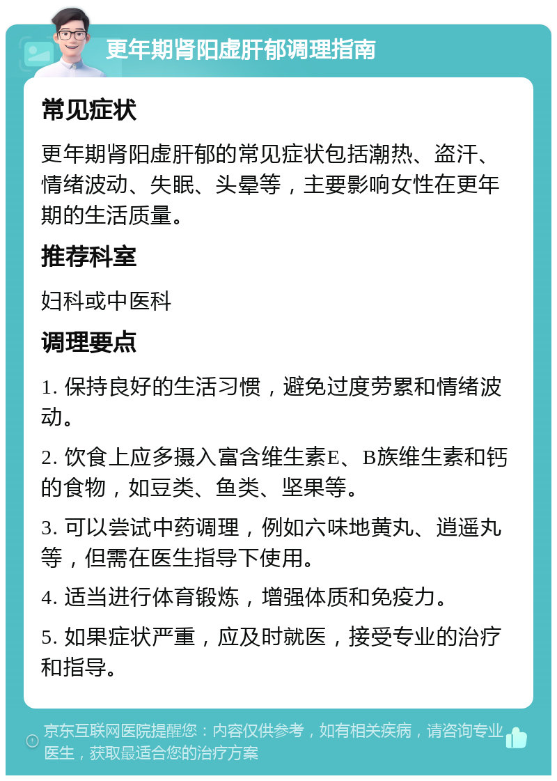 更年期肾阳虚肝郁调理指南 常见症状 更年期肾阳虚肝郁的常见症状包括潮热、盗汗、情绪波动、失眠、头晕等，主要影响女性在更年期的生活质量。 推荐科室 妇科或中医科 调理要点 1. 保持良好的生活习惯，避免过度劳累和情绪波动。 2. 饮食上应多摄入富含维生素E、B族维生素和钙的食物，如豆类、鱼类、坚果等。 3. 可以尝试中药调理，例如六味地黄丸、逍遥丸等，但需在医生指导下使用。 4. 适当进行体育锻炼，增强体质和免疫力。 5. 如果症状严重，应及时就医，接受专业的治疗和指导。