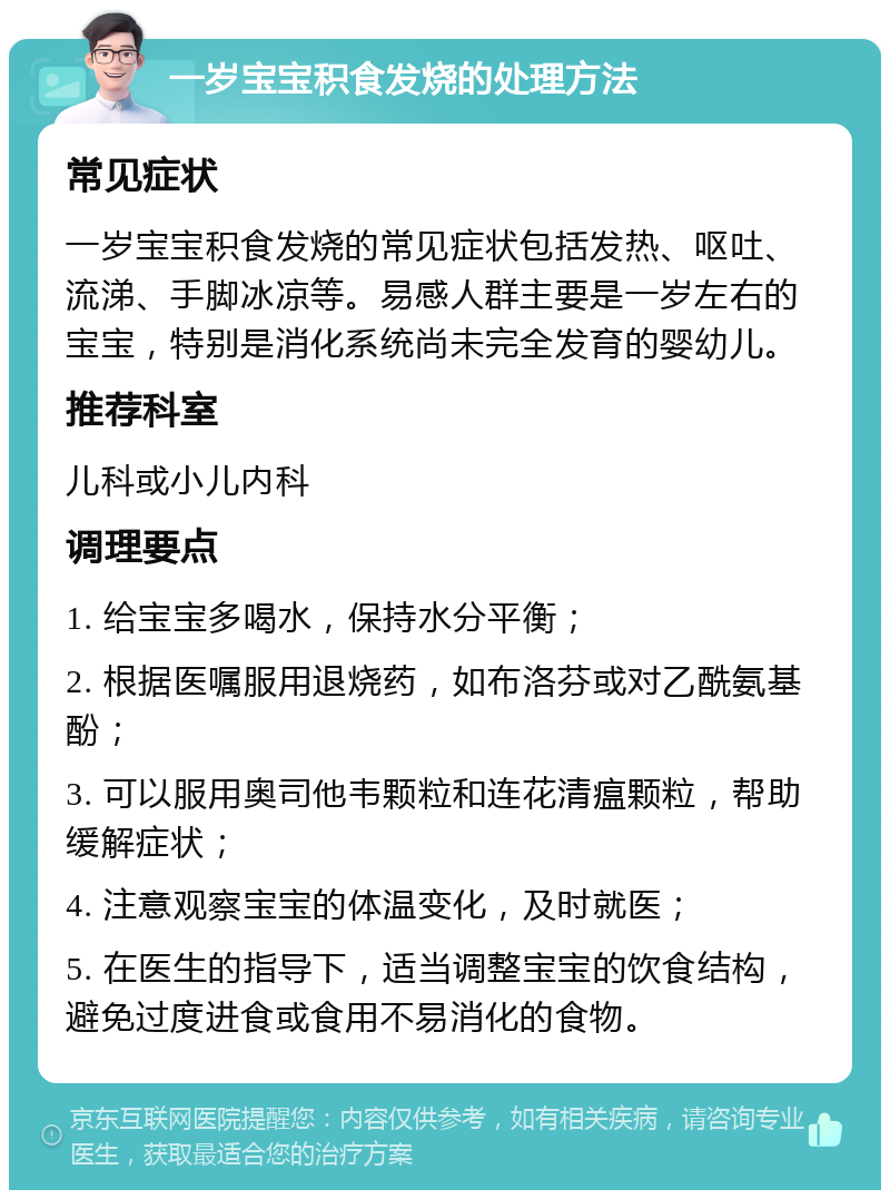 一岁宝宝积食发烧的处理方法 常见症状 一岁宝宝积食发烧的常见症状包括发热、呕吐、流涕、手脚冰凉等。易感人群主要是一岁左右的宝宝，特别是消化系统尚未完全发育的婴幼儿。 推荐科室 儿科或小儿内科 调理要点 1. 给宝宝多喝水，保持水分平衡； 2. 根据医嘱服用退烧药，如布洛芬或对乙酰氨基酚； 3. 可以服用奥司他韦颗粒和连花清瘟颗粒，帮助缓解症状； 4. 注意观察宝宝的体温变化，及时就医； 5. 在医生的指导下，适当调整宝宝的饮食结构，避免过度进食或食用不易消化的食物。